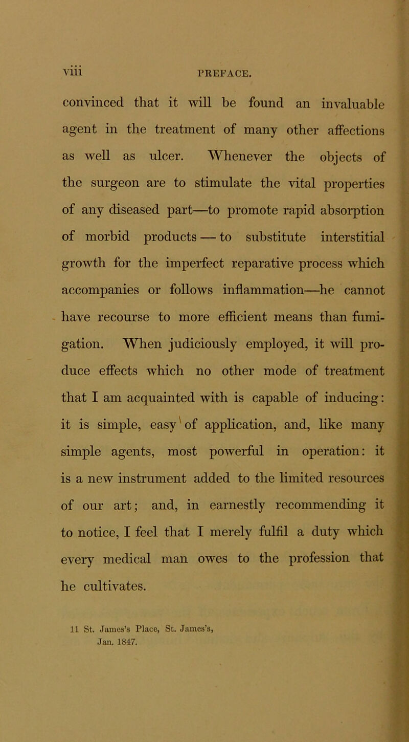 convinced that it will be found an invaluable agent in the treatment of many other affections as well as ulcer. Whenever the objects of the surgeon are to stimulate the vital properties of any diseased part—to promote rapid absorption of morbid products — to substitute interstitial growth for the imperfect reparative process which accompanies or follows inflammation—he cannot have recourse to more efficient means than fumi- gation. When judiciously employed, it will pro- duce effects which no other mode of treatment that I am acquainted with is capable of inducing: it is simple, easy of application, and, like many simple agents, most powerful in operation: it is a new instrument added to the limited resources of our art; and, in earnestly recommending it to notice, I feel that I merely fulfil a duty which every medical man owes to the profession that he cultivates. 11 St. James’s Place, St. James’s, Jan. 1847.