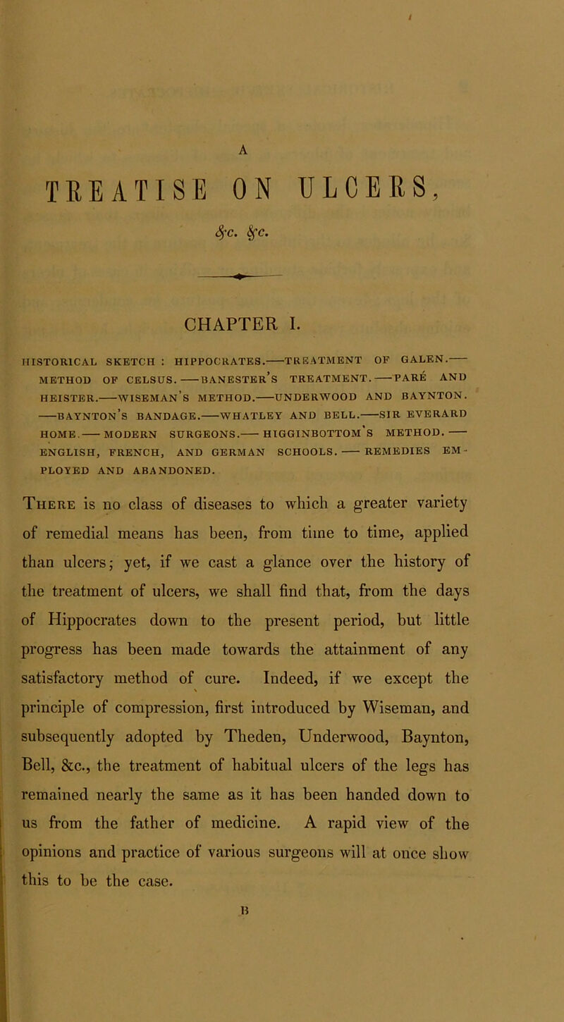 t A TREATISE ON ULCERS, 4’c. Sfc. CHAPTER I. HISTORICAL SKETCH : HIPPOCRATES. TREATMENT OF GALEN. METHOD OF CELSUS. BANESTEr’s TREATMENT. PARE AND heister.—wiseman’s method.—underwood and baynton. BAYNTOn’s BANDAGE. WHATLEY AND BELL. SIR EVERARD HOME. MODERN SURGEONS. HIGGINBOTTOM's METHOD. ENGLISH, FRENCH, AND GERMAN SCHOOLS. REMEDIES EM- PLOYED AND ABANDONED. There is no class of diseases to which a greater variety of remedial means has been, from time to time, applied than ulcers; yet, if we cast a glance over the history of the treatment of ulcers, we shall find that, from the days of Hippocrates down to the present period, but little progress has been made towards the attainment of any satisfactory method of cure. Indeed, if we except the principle of compression, first introduced by Wiseman, and subsequently adopted by Theden, Underwood, Baynton, Bell, &c., the treatment of habitual ulcers of the legs has remained nearly the same as it has been handed down to us from the father of medicine. A rapid view of the opinions and practice of various surgeons will at once show this to be the case. n