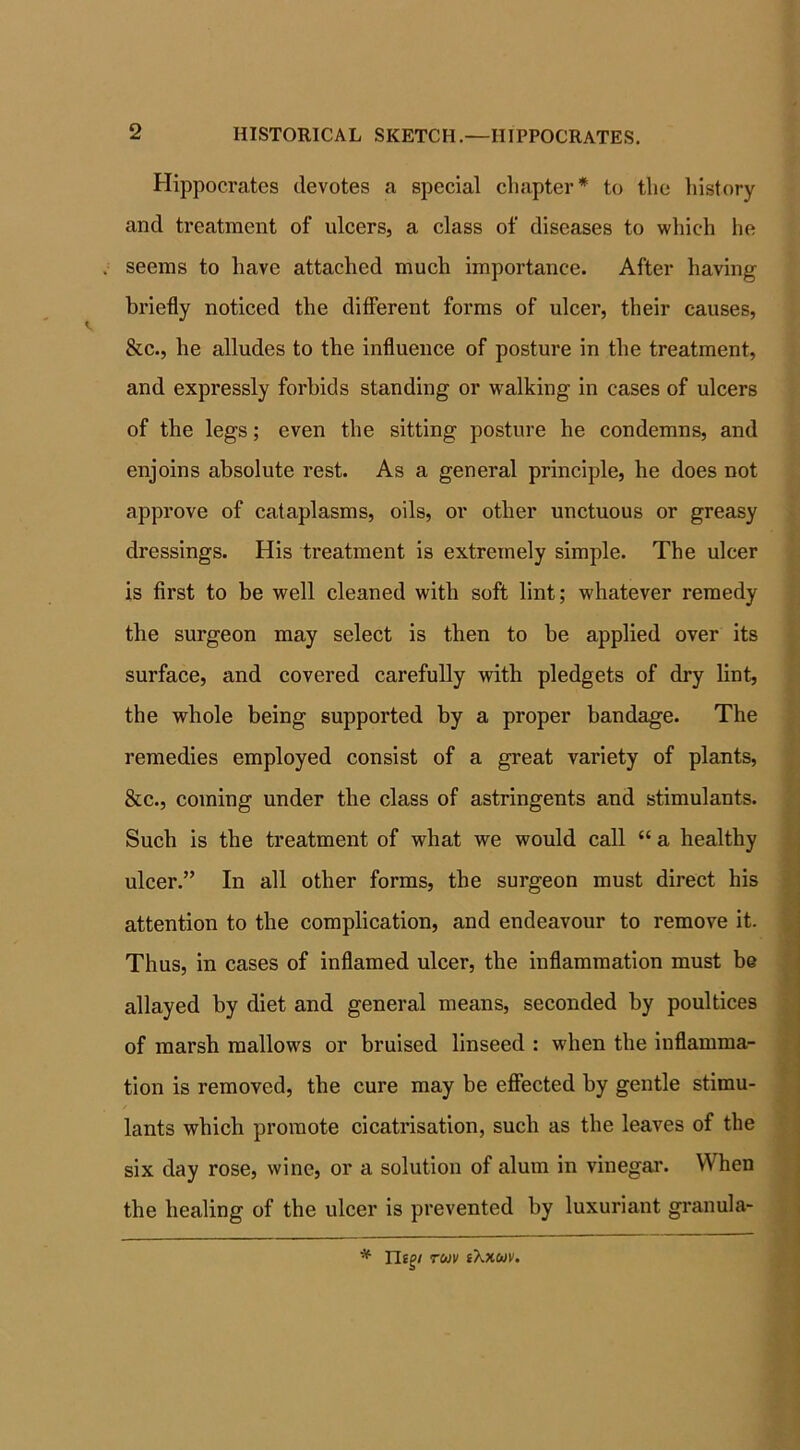 Hippocrates devotes a special chapter* to the history and treatment of ulcers, a class of diseases to which he seems to have attached much importance. After having briefly noticed the different forms of ulcer, their causes, &c., he alludes to the influence of posture in the treatment, and expressly forbids standing or walking in cases of ulcers of the legs; even the sitting posture he condemns, and enjoins absolute rest. As a general principle, he does not approve of cataplasms, oils, or other unctuous or greasy dressings. His treatment is extremely simple. The ulcer is first to be well cleaned with soft lint; whatever remedy the surgeon may select is then to be applied over its surface, and covered carefully with pledgets of dry lint, the whole being supported by a proper bandage. The remedies employed consist of a great variety of plants, &c., coming under the class of astringents and stimulants. Such is the treatment of what we would call “ a healthy ulcer.’’ In all other forms, the surgeon must direct his attention to the complication, and endeavour to remove it. Thus, in cases of inflamed ulcer, the inflammation must be allayed by diet and general means, seconded by poultices of marsh mallows or bruised linseed : when the inflamma- tion is removed, the cure may be effected by gentle stimu- lants which promote cicatrisation, such as the leaves of the six day rose, wine, or a solution of alum in vinegar. When the healing of the ulcer is prevented by luxuriant grand a- * Tligi tojv tXxuv.