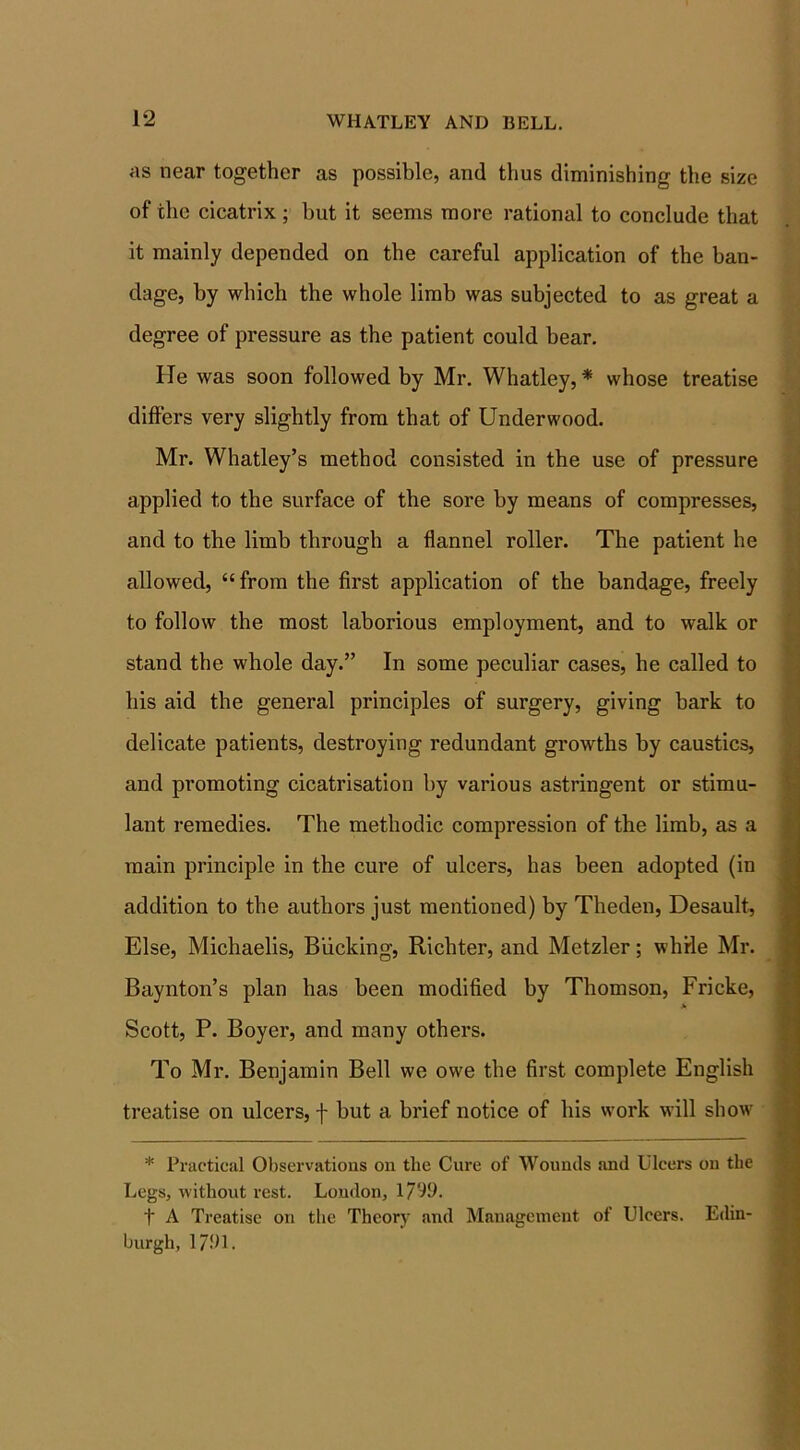 as near together as possible, and thus diminishing the size of the cicatrix; but it seems more rational to conclude that it mainly depended on the careful application of the ban- dage, by which the whole limb was subjected to as great a degree of pressure as the patient could bear. He was soon followed by Mr. Whatley, * whose treatise differs very slightly from that of Underwood. Mr. Whatley’s method consisted in the use of pressure applied to the surface of the sore by means of compresses, and to the limb through a flannel roller. The patient he allowed, “from the first application of the bandage, freely to follow the most laborious employment, and to walk or stand the whole day.” In some peculiar cases, he called to his aid the general principles of surgery, giving bark to delicate patients, destroying redundant growths by caustics, and promoting cicatrisation by various astringent or stimu- lant remedies. The methodic compression of the limb, as a main principle in the cure of ulcers, has been adopted (in addition to the authors just mentioned) by Theden, Desault, Else, Michaelis, Bucking, Richter, and Metzler; while Mr. Baynton’s plan has been modified by Thomson, Fricke, * Scott, P. Boyer, and many others. To Mr. Benjamin Bell we owe the first complete English treatise on ulcers, f but a brief notice of his work will show * Practical Observations on the Cure of Wounds and Ulcers on the Legs, without rest. London, 1799. f A Treatise on the Theory and Management of Ulcers. Edin- burgh, 1791.