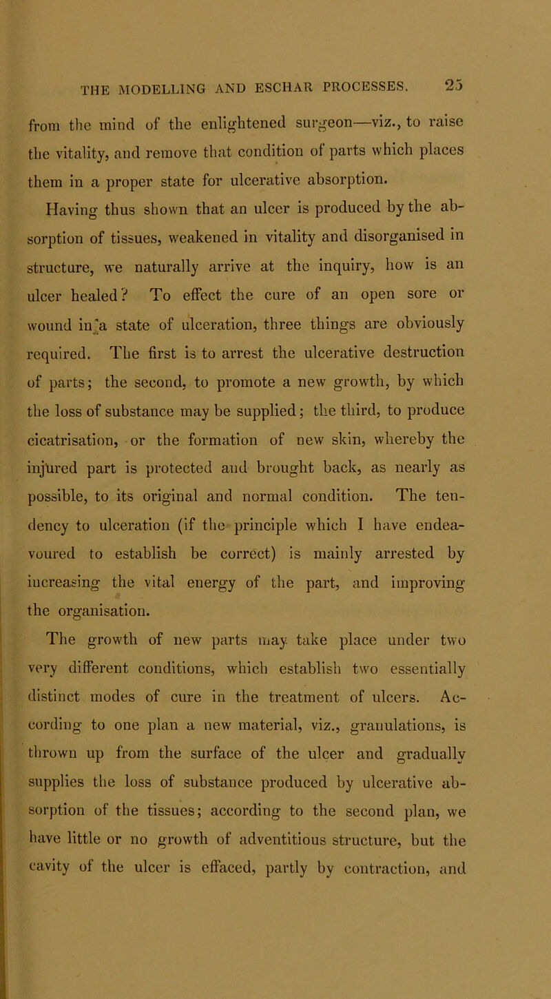 THE MODELLING AND ESCHAR PROCESSES. 23 from the mind of the enlightened surgeon—viz., to raise the vitality, and remove that condition ol parts which places them in a proper state for ulcerative absorption. Having thus shown that an ulcer is produced by the ab- sorption of tissues, weakened in vitality and disorganised in structure, we naturally arrive at the inquiry, how is an ulcer healed? To effect the cure of an open sore or wound in’a state of ulceration, three things are obviously required. The first is to arrest the ulcerative destruction of parts; the second, to promote a new growth, by which the loss of substance may be supplied; the third, to produce cicatrisation, or the formation of new skin, whereby the injured part is protected and brought back, as nearly as possible, to its original and normal condition. The ten- dency to ulceration (if the principle which I have endea- voured to establish be correct) is mainly arrested by increasing the vital energy of the part, and improving the organisation. The growth of new parts may. take place under two very different conditions, which establish two essentially distinct modes of cure in the treatment of ulcers. Ac- cording to one plan a new material, viz., granulations, is thrown up from the surface of the ulcer and gradually supplies the loss of substance produced by ulcerative ab- sorption of the tissues; according to the second plan, we have little or no growth of adventitious structure, but the cavity of the ulcer is effaced, partly by contraction, and