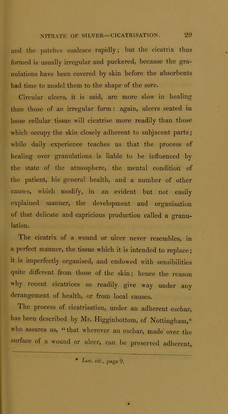 and the patches coalesce rapidly; but the cicatrix thus formed is usually irregular and puckered, because the gra- nulations have been covered by skin before the absorbents had time to model them to the shape of the sore. Circular ulcers, it is said, are more slow in healing than those of an irregular form : again, ulcers seated in loose cellular tissue will cicatrise more readily than those which occupy the skin closely adherent to subjacent parts; while daily experience teaches us that the process of healing over granulations is liable to be influenced by the state of the atmosphere, the mental condition of the patient, his general health, and a number of other causes, which modify, in an evident but not easily explained manner, the development and organisation of that delicate and capricious production called a granu- lation. The cicatrix of a wound or ulcer never resembles, in a perfect manner, the tissue which it is intended to replace; it is imperfectly organised, and endowed with sensibilities quite different from those of the skin; hence the reason why recent cicatrices so readily give way under any derangement of health, or from local causes. The process of cicatrisation, under an adherent eschar, has been described by Mr. Higginbottom, of Nottingham,* who assures us, “that wherever an eschar, made over the surface of a wound or ulcer, can be preserved adherent,