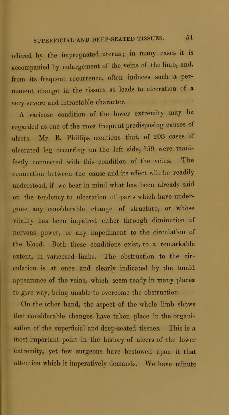 SUPERFICIAL AND DEEP-SEATED TISSUES. offered by the impregnated uterus; in many cases it is accompanied by enlargement of the veins of the limb, and, from its frequent recurrence, often induces such a per- manent change in the tissues as leads to ulceration ot a very severe and intractable character. A varicose condition of the lower extremity may be regarded as one of the most frequent predisposing causes of ulcers. Mr. B. Phillips mentions that, ot *203 cases of ulcerated leg occurring on the left side, 159 were mani- festly connected with this condition of the veins. The connection between the cause and its effect will be readily understood, if we bear in mind what has been already said on the tendency to ulceration of parts which have under- gone any considerable change of structure, or whose vitality has been impaired either through diminution of nervous power, or any impediment to the circulation of the blood. Both these conditions exist, to a remarkable extent, in varicosed limbs. The obstruction to the cir- culation is at once and clearly indicated by the tumid appearance of the veins, which seem ready in many places to give way, being unable to overcome the obstruction. On the other hand, the aspect of the whole limb shows that considerable changes have taken place in the organi- sation of the superficial and deep-seated tissues. This is a most important point in the history of ulcers of the lower extremity, yet few surgeons have bestowed upon it that attention which it imperatively demands. We have minute