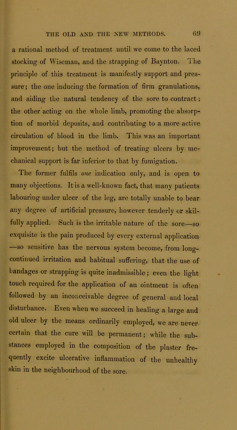 a rational method of treatment until we come to the laced stocking of Wiseman, and the strapping of Baynton. The principle of this treatment is manifestly support and pres- sure ; the one inducing the formation of firm granulations, and aiding the natural tendency of the sore to contract; the other acting on the whole limb, promoting the absorp- tion of morbid deposits, and contributing to a more active circulation of blood in the limb. This was an important improvement; but the method of treating ulcers by me- chanical support is far inferior to that by fumigation. The former fulfils one indication only, and is open to many objections. It is a well-known fact, that many patients labouring under ulcer of the leg, are totally unable to bear any degree of artificial pressure, however tenderly or skil- fully applied. Such is the irritable nature of the sore—so exquisite is the pain produced by every external application —so sensitive has the nervous system become, from long- continued irritation and habitual suffering, that the use of bandages or strapping is quite inadmissible; even the light touch required for the application of an ointment is often followed by an inconceivable degree of general and local disturbance. Even when we succeed in healing a large and old ulcer by the means ordinarily employed, we are never certain that the cure will be permanent; while the sub- stances employed in the composition of the plaster fre- quently excite ulcerative inflammation of the unhealthy skin in the neighbourhood of the sore.