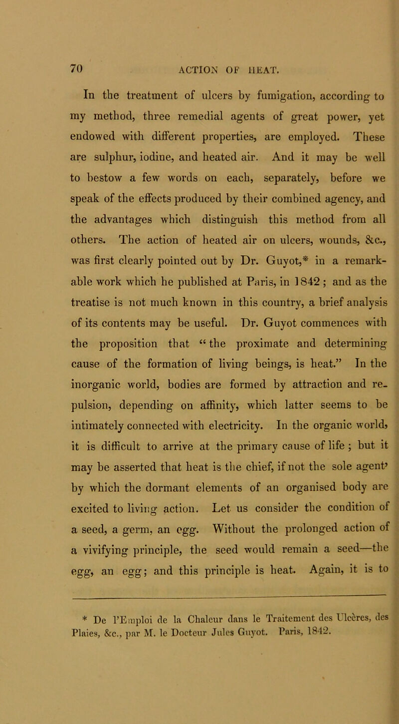 In the treatment of ulcers by fumigation, according to my method, three remedial agents of great power, yet endowed with different properties, are employed. These are sulphur, iodine, and heated air. And it may be well to bestow a few words on each, separately, before we speak of the effects produced by their combined agency, and the advantages which distinguish this method from all others. The action of heated air on ulcers, wounds, &c., was first clearly pointed out by Dr. Guyot,* in a remark- able work which he published at Paris, in 1842 ; and as the treatise is not much known in this country, a brief analysis of its contents may be useful. Dr. Guyot commences with the proposition that “ the proximate and determining cause of the formation of living beings, is beat.” In the inorganic world, bodies are formed by attraction and re- pulsion, depending on affinity, which latter seems to be intimately connected with electricity. In the organic worldj it is difficult to arrive at the primary cause of life; but it may be asserted that heat is the chief, if not the sole agent’ by which the dormant elements of an organised body are excited to liviuaction. Let us consider the condition of a seed, a germ, an egg. Without the prolonged action of a vivifying principle, the seed would remain a seed—the egg, an egg; and this principle is beat. Again, it is to * De l’Emploi tie la Chalcur tlans le Traitement des Ulceres, ties Plaies, &c., par M. le Docteur Jules Guyot. Paris, 1842.