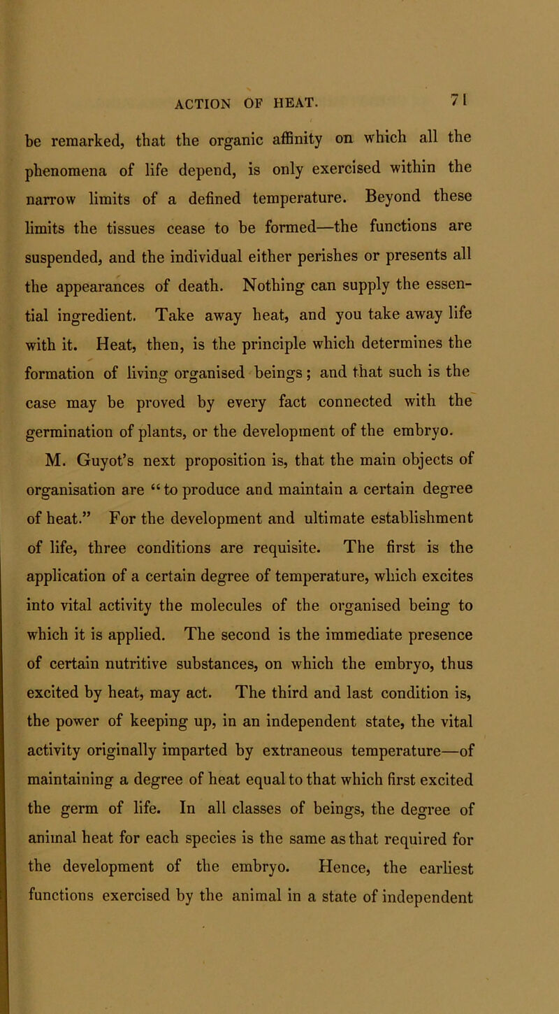 be remarked, that the organic affinity on which all the phenomena of life depend, is only exercised within the narrow limits of a defined temperature. Beyond these limits the tissues cease to be formed—the functions are suspended, and the individual either perishes or presents all the appearances of death. Nothing can supply the essen- tial ingredient. Take away heat, and you take away life with it. Heat, then, is the principle which determines the * formation of living organised beings; and that such is the case may be proved by every fact connected with the germination of plants, or the development of the embryo. M. Guyot’s next proposition is, that the main objects of organisation are “to produce and maintain a certain degree of heat.” For the development and ultimate establishment of life, three conditions are requisite. The first is the application of a certain degree of temperature, which excites into vital activity the molecules of the organised being to which it is applied. The second is the immediate presence of certain nutritive substances, on which the embryo, thus excited by heat, may act. The third and last condition is, the power of keeping up, in an independent state, the vital activity originally imparted by extraneous temperature—of maintaining a degree of heat equal to that which first excited the germ of life. In all classes of beings, the degree of animal heat for each species is the same as that required for the development of the embryo. Hence, the earliest functions exercised by the animal in a state of independent