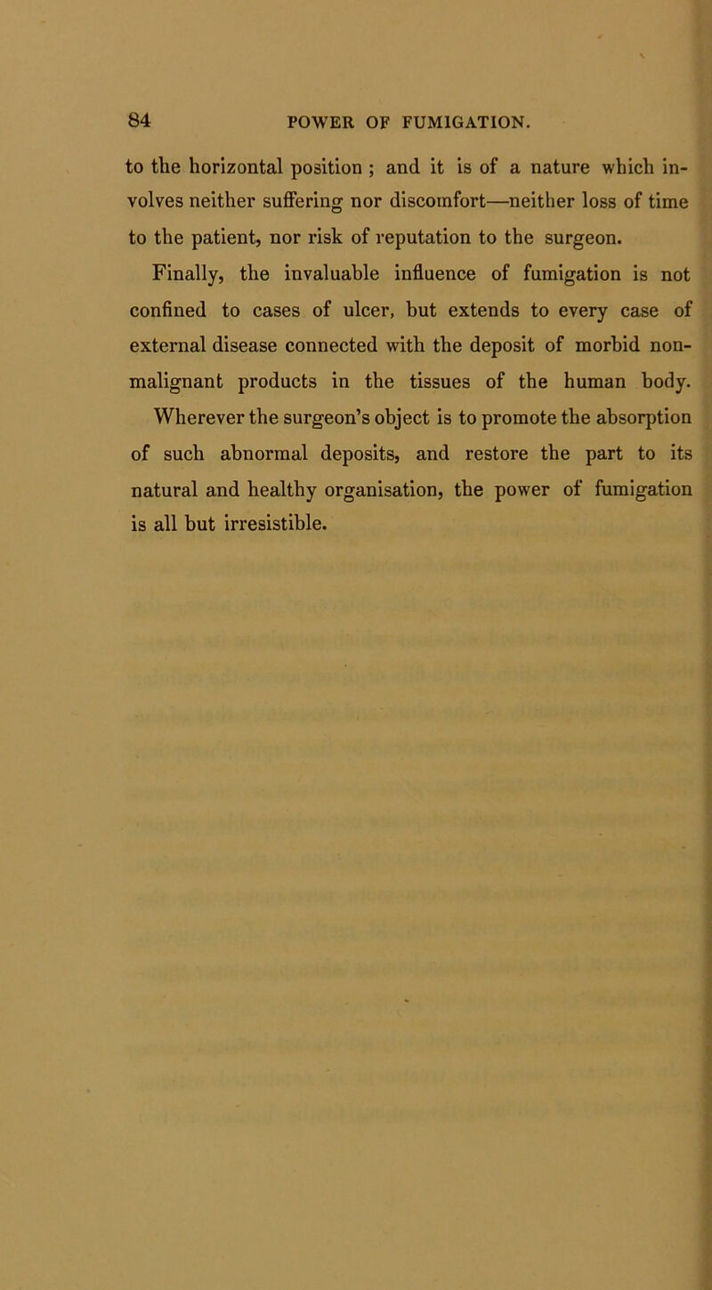 to the horizontal position ; and it is of a nature which in- volves neither suffering nor discomfort—neither loss of time to the patient, nor risk of reputation to the surgeon. Finally, the invaluable influence of fumigation is not confined to cases of ulcer, but extends to every case of external disease connected with the deposit of morbid non- malignant products in the tissues of the human body. Wherever the surgeon’s object is to promote the absorption of such abnormal deposits, and restore the part to its natural and healthy organisation, the power of fumigation is all hut irresistible.