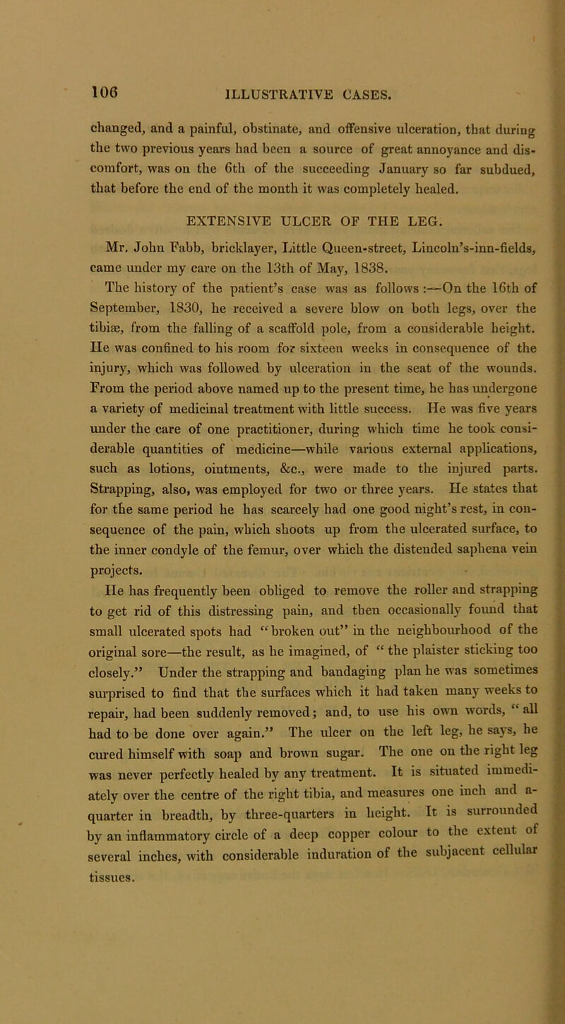 changed, and a painful, obstinate, and offensive ulceration, that during the two previous years had been a source of great annoyance and dis- comfort, was on the 6th of the succeeding January so far subdued, that before the end of the month it was completely healed. EXTENSIVE ULCER OF THE LEG. Mr. John Fabb, bricklayer, Little Queen-street, Lincoln’s-inn-fields, came under my care on the 13th of May, 1838. The history of the patient’s case was as follows :—On the 16th of September, 1830, he received a severe blow on both legs, over the tibiae, from the falling of a scaffold pole, from a considerable height. He was confined to his room for sixteen weeks in consequence of the injury, which was followed by ulceration in the seat of the wounds. From the period above named up to the present time, he has undergone a variety of medicinal treatment with little success. He was five years under the care of one practitioner, during which time he took consi- derable quantities of medicine—while various external applications, such as lotions, ointments, &c., were made to the injured parts. Strapping, also, was employed for two or three years. He states that for the same period he has scarcely had one good night’s rest, in con- sequence of the pain, which shoots up from the ulcerated surface, to the inner condyle of the femur, over which the distended saphena vein projects. He has frequently been obliged to remove the roller and strapping to get rid of this distressing pain, and then occasionally found that small ulcerated spots had “broken out” in the neighbourhood of the original sore—the result, as he imagined, of “ the plaister sticking too closely.” Under the strapping and bandaging plan he was sometimes surprised to find that the surfaces which it had taken many weeks to repair, had been suddenly removed; and, to use his own words, ‘ all had to be done over again.” The ulcer on the left leg, he says, he cured himself with soap and brown sugar. The one on the right leg was never perfectly healed by any treatment. It is situated immedi- ately over the centre of the right tibia, and measures one inch and u- quarter in breadth, by three-quarters in height. It is surrounded by an inflammatory circle of a deep copper colour to the exteut of several inches, with considerable induration of the subjacent cellular tissues.