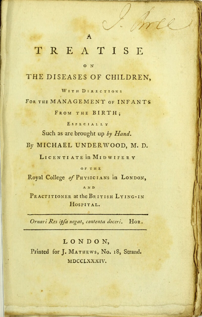 A TREATISE O N THE DISEASES OF CHILDREN, With Directions For the MANAGEMENT of INFANTS From the BIRTH; Especiai. ly Such as are brought up by Hand. By MICHAEL UNDERWOOD, M. D. Licenti ate in Midwife r y O F T H E Royal College ^/’Physicians in London, AND Practitioner at theBRiTisH Lying-in Hospital. Omari Res ipfa negat, contenta doceri. Hor. LONDON, Printed for J. Mathews, No. 18, Strand. MDCCLXXXIV.