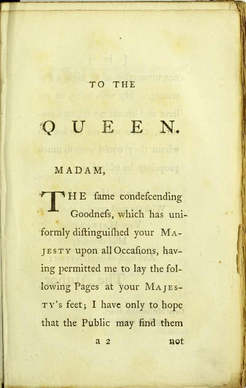 TO THE Q U E E N. MADAM, T H E fame condefcending Goodnefs, which has uni- formly diftinguilhed your Ma- jesty upon all Occafions, hav- ing permitted me to lay the fol- lowing Pages at your Majes- ty’s feet; I have only to hope that the Public may find them