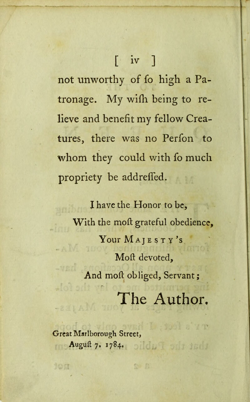 not unworthy of fo high a Pa- tronage. My wifh being to re- lieve and benefit my fellow Crea- tures, there was no Perfon to whom they could with fo much propriety be addrefied. I have the Honor to be. With the moft grateful obedience. Your Majesty’s Moft devoted. And moft obliged, Servant; The Author, Great Marlborough Street, Auguft 7. 1784,