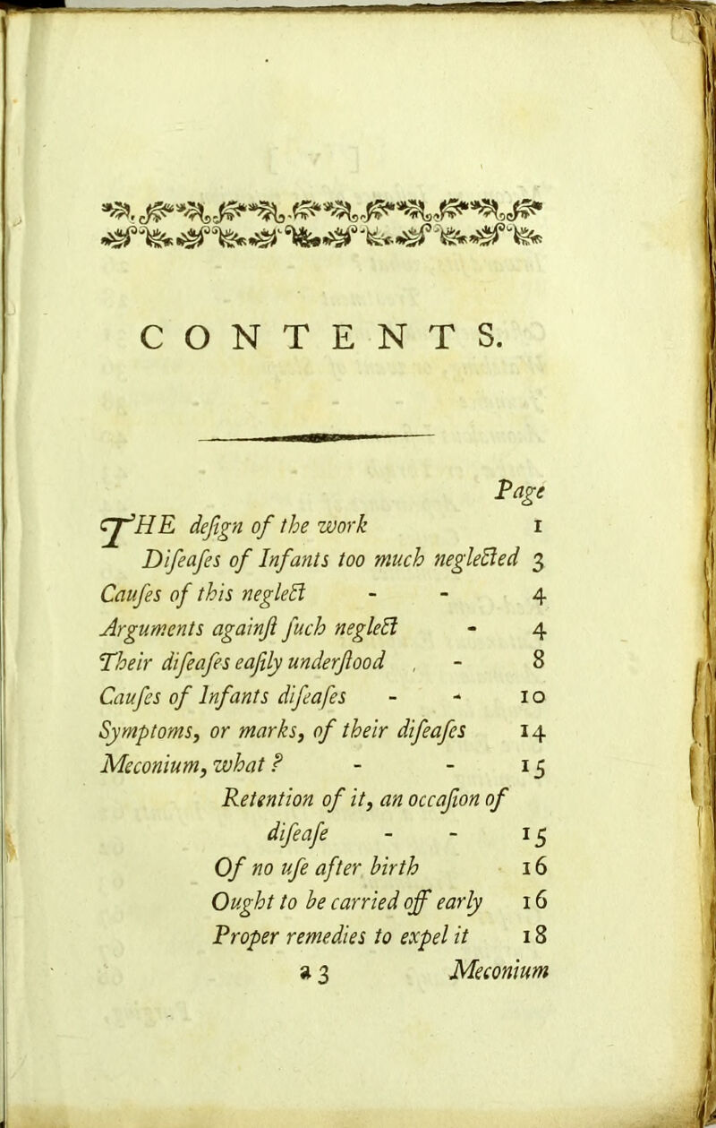 CONTENTS. cjfHE defign of the work rage Difeafes of Infants too much neglefted 3 Caufes of this negleff Arguments againft fuch negleti Their difeafes eafily underfood Caufes of Infants difeafes Symptoms, or marks, of their difeafes Meconium, what ? Retention of it, an occafon of difeafe Of no ufe after birth Ought to be carried off early Proper remedies to expel it *3 4 4 8 10 14 15 J5 16 16 18 Meconium