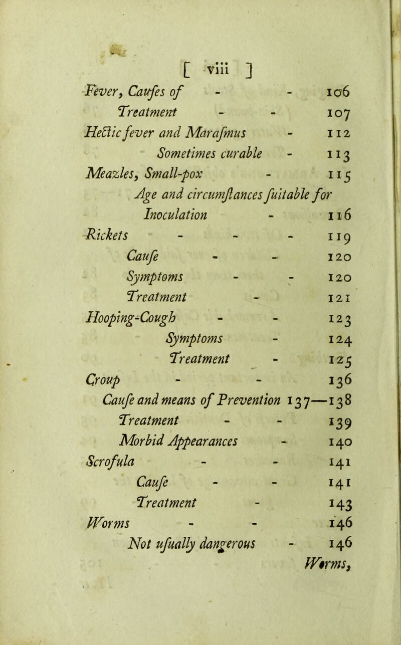 Fever, Caufe s of 106 Treatment 107 HeBic fever and Marafmus 112 Sometimes curable 1 x3 Meazles, Small-pox llS Age and circumfances fultable for Inoculation 116 Rickets 119 Caufe 120 Symptoms 120 Treatment 121 Hooping-Cough 123 Symptoms 124 Treatment 12 5 Croup x36 Caufe and means of Prevention l37—138 Treatment *39 Morbid Appearances 140 Scrofula 141 Caufe 141 Treatment 143 Worms 146 Not ufually dangerous 146 Wirms,