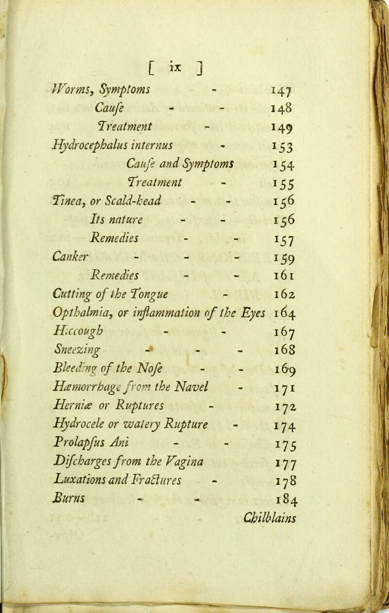 Worms, Symptoms - 147 Caufe - - 148 Treatment - 149 Hydrocephalus internus - 153 Caufe and Symptoms 154 Treatment - 155 Tinea, or Scald-head - - 156 Its nature - - 156 Remedies - - 157 Canker - - - 159 Remedies - - 161 Cutting of the Tongue - 162 Opthalmia, or inflammation of the Eyes 164 Hiccough - - 167 Sneezing - - - 168 Bleeding of the Nofe - - 169 Haemorrhage from the Navel - 171 Hernia or Ruptures - 172 Hydrocele or watery Rupture - 174 Brolapfus Ani - - 17 5 Difcharges from the Vagina 177 Luxations and Frail ares - 178 Burns - - 184 Chilblains