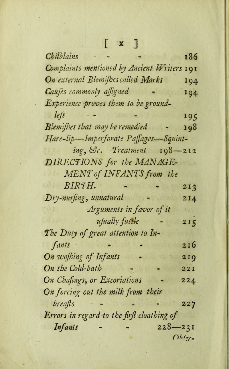 Chilblains - - i86 Complaints mentioned by Ancient Writers 191 On external BlemiJhes called Marks 194 Caufes commonly ajfigned - 194 Experience proves them to be ground- lefs - - 195 BlemiJhes that may be remedied - 198 Hare-lip—Imperforate Pajfages—Squint- ing, &c. Treatment 198—212 DIRECTIONS for the MANAGE- MENT of INFANTS from the BIRTH. - - 213 Dry-nurfmg, unnatural - 214 Arguments in favor of it ufually futile - 215 The Duty of great attention to In- fants - - 216 On wajhing of Infants - 219 On the Cold-bath - - 221 On Chafings, or Excoriations - 224 On forcing cut the milk from their breafs - - - 22 7 Errors in regard to the firft cloathing of Infants - - 228—231