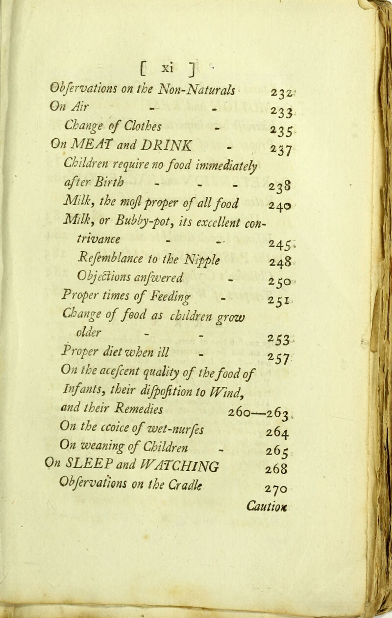 Obfervaticns on the Non-Naturals On Air Change of Clothes On MEAT and DRINK Children require no food immediately after Birth - . Milk, the mofi proper of all food Milk, or Bubby-pot, its excellent con- trivance Refemblance to the Nipple Objections anfwered Proper times of Feeding Change of food as children grow older Proper diet when ill On the acefcent quality of the food of Infants, their difpofition to Wind., and their Remedies 260 On the ccoice of wet-nurfes On weaning of Children On SLEEP and WATCHING Obfervations on the Cradle 232 233 235 237 238 240 245' 248 2 50 251 253 257 -263 264 26c 268 270 Caution