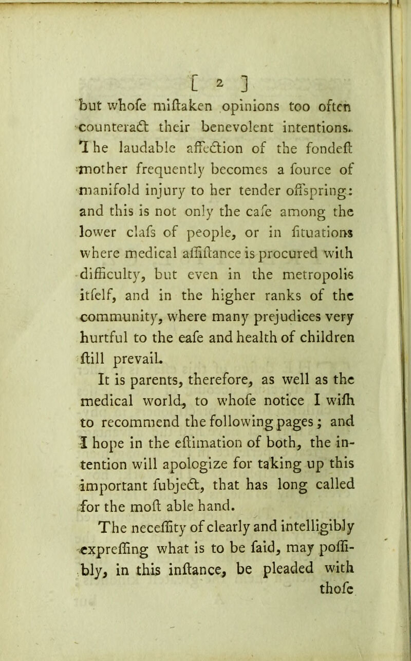 but whofe miftaken opinions too often counteract their benevolent intentions., 7 he laudable affedtion of the fondeft •mother frequently becomes a fource of manifold injury to her tender offspring: and this is not only the cafe among the lower clafs of people, or in fituations where medical affiftance is procured with difficulty, but even in the metropolis itfelf, and in the higher ranks of the community, where many prejudices very hurtful to the eafe and health of children (till prevail. It is parents, therefore, as well as the medical world, to whofe notice I wifh to recommend the following pages; and I hope in the eftimation of both, the in- tention will apologize for taking up this important fubjedt, that has long called for the mod able hand. The neceffity of clearly and intelligibly expreffing what is to be faid, may poffi- bly, in this inftance, be pleaded with thofe