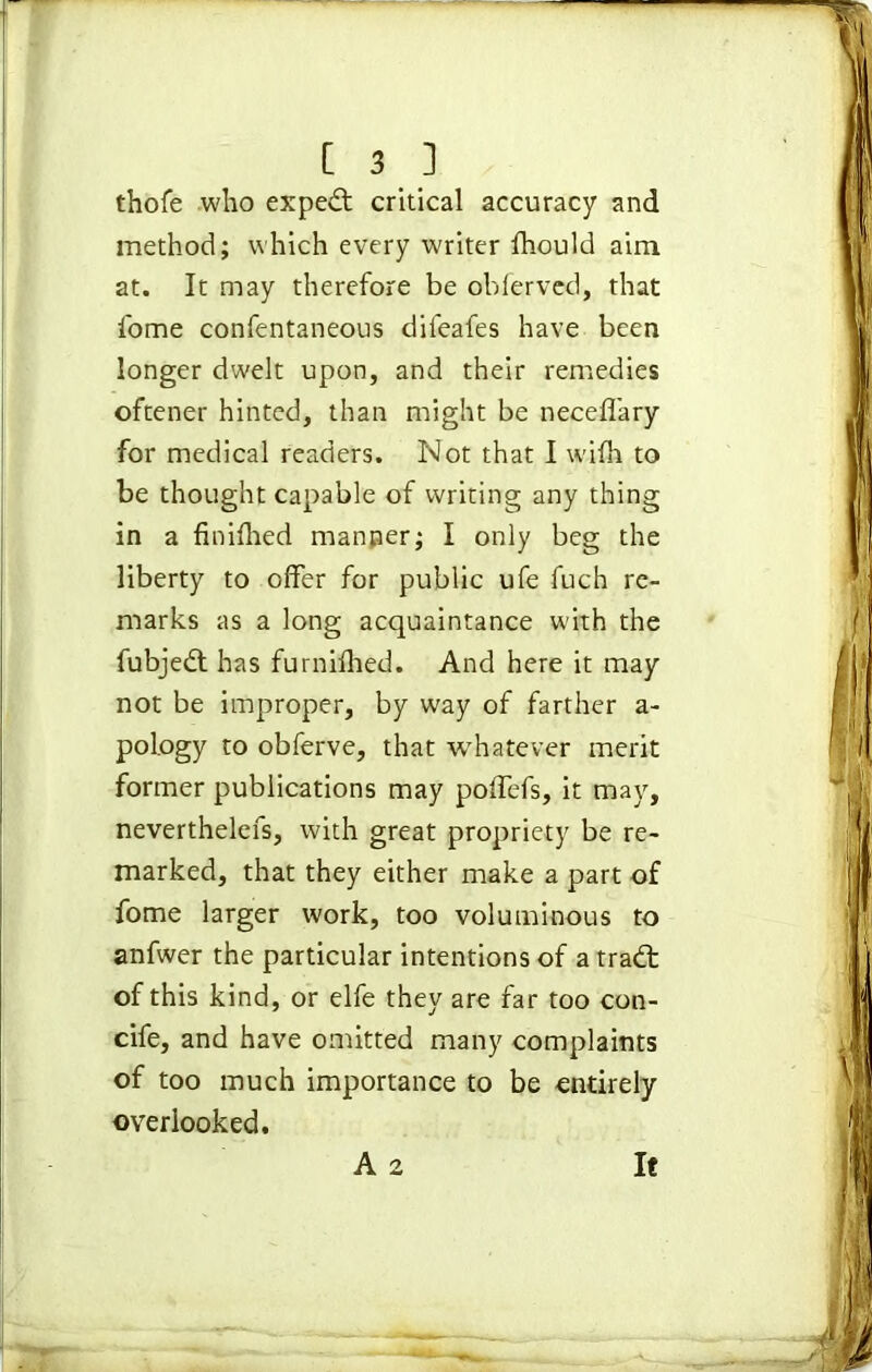 thofe who expert critical accuracy and method; which every writer fhould aim at. It may therefore be obferved, that I'ome confentaneous difeafes have been longer dwelt upon, and their remedies oftener hinted, than might be necefl'ary for medical readers. Not that I wifh to be thought capable of writing any thing in a finifhed manner; I only beg the liberty to offer for public ufe fuch re- marks as a long acquaintance with the fubjedt has furnifhed. And here it may not be improper, by way of farther a- poiogy to obferve, that whatever merit former publications may poffefs, it may, neverthelefs, with great propriety be re- marked, that they either make a part of fome larger work, too voluminous to anfwer the particular intentions of a tradt of this kind, or elfe they are far too con- cife, and have omitted many complaints of too much importance to be entirely overlooked. A 2 It