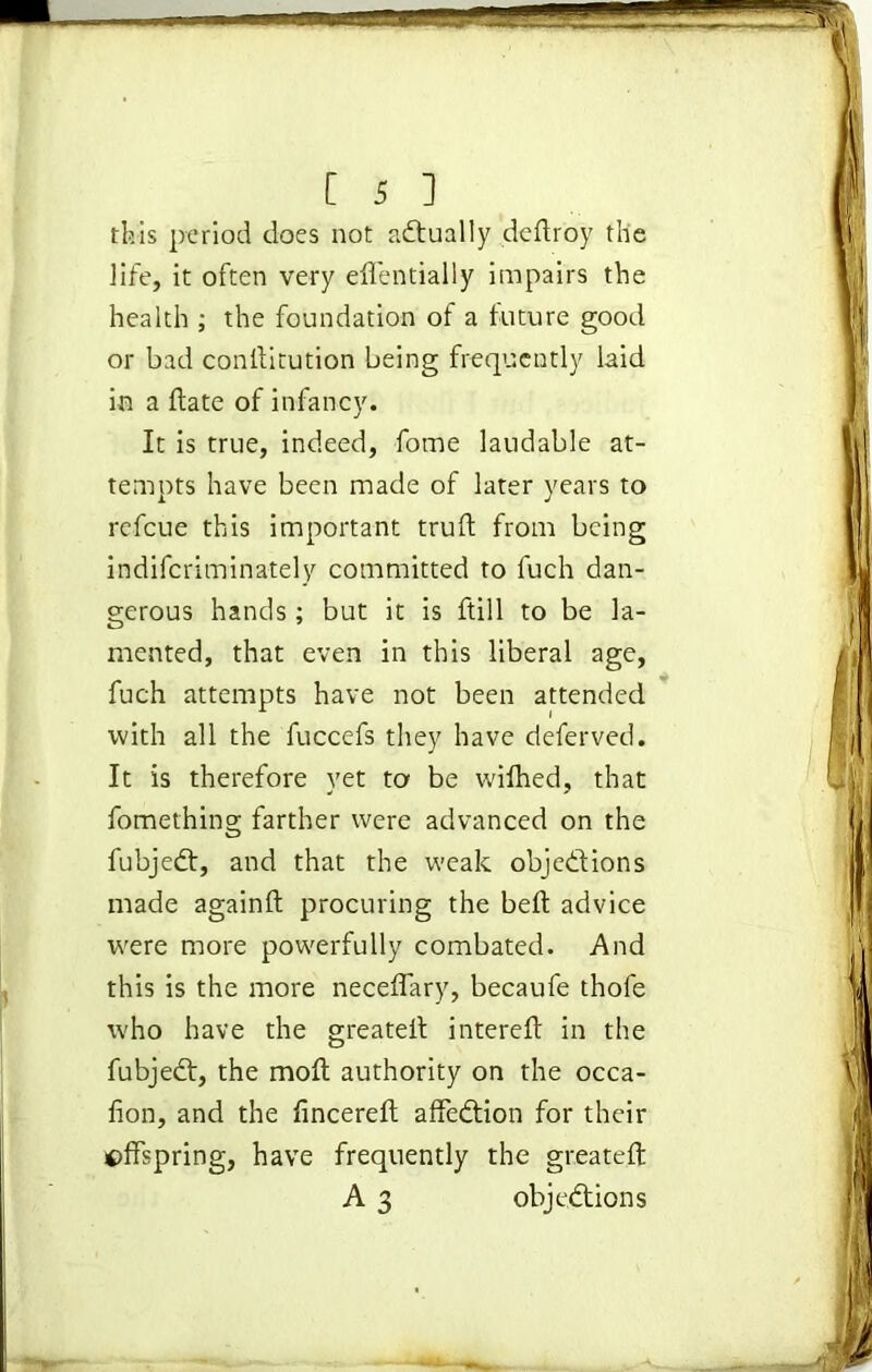 this period does not actually deftroy the life, it often very eflentially impairs the health ; the foundation of a future good or bad conllitution being frequently laid in a ftate of infancy. It is true, indeed, fome laudable at- tempts have been made of later years to refeue this important truft from being indiferiminately committed to fuch dan- gerous hands; but it is ftill to be la- mented, that even in this liberal age, fuch attempts have not been attended with all the fuccefs they have deferved. It is therefore yet to be wilhed, that fomething farther were advanced on the fubjedt, and that the weak objections made againft procuring the belt advice were more powerfully combated. And this is the more neceffary, becaufe thofe who have the greateit intereft in the fubjedt, the molt authority on the occa- lion, and the fincereft affedtion for their offspring, have frequently the greateft A 3 objections