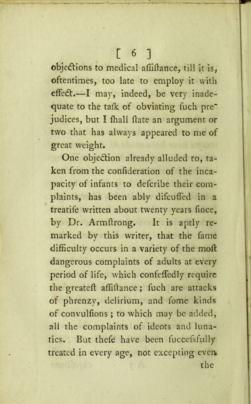 obje&ions to medical affiftance, till it is, oftentimes, too late to employ it with effedh—I may, indeed, be very inade- quate to the talk of obviating fuch pre judices, but I lhall ftate an argument or two that has always appeared to me of great weight. One objection already alluded to, ta- ken from the confederation of the inca- pacity of infants to defcribe their com- plaints, has been ably difcuffed in a treatife written about twenty years fince, by Dr. Armftrong. It is aptly re- marked by this writer, that the fame difficulty occurs in a variety of the moft dangerous complaints of adults at every period of life, which confeffedly require the greatefl: affiftance; fuch are attacks of phrenzy, delirium, and fome kinds of convulfions ; to which may be added, all the complaints of ideots and luna- tics. But thefe have been luccefsfully treated in every age, not excepting even the