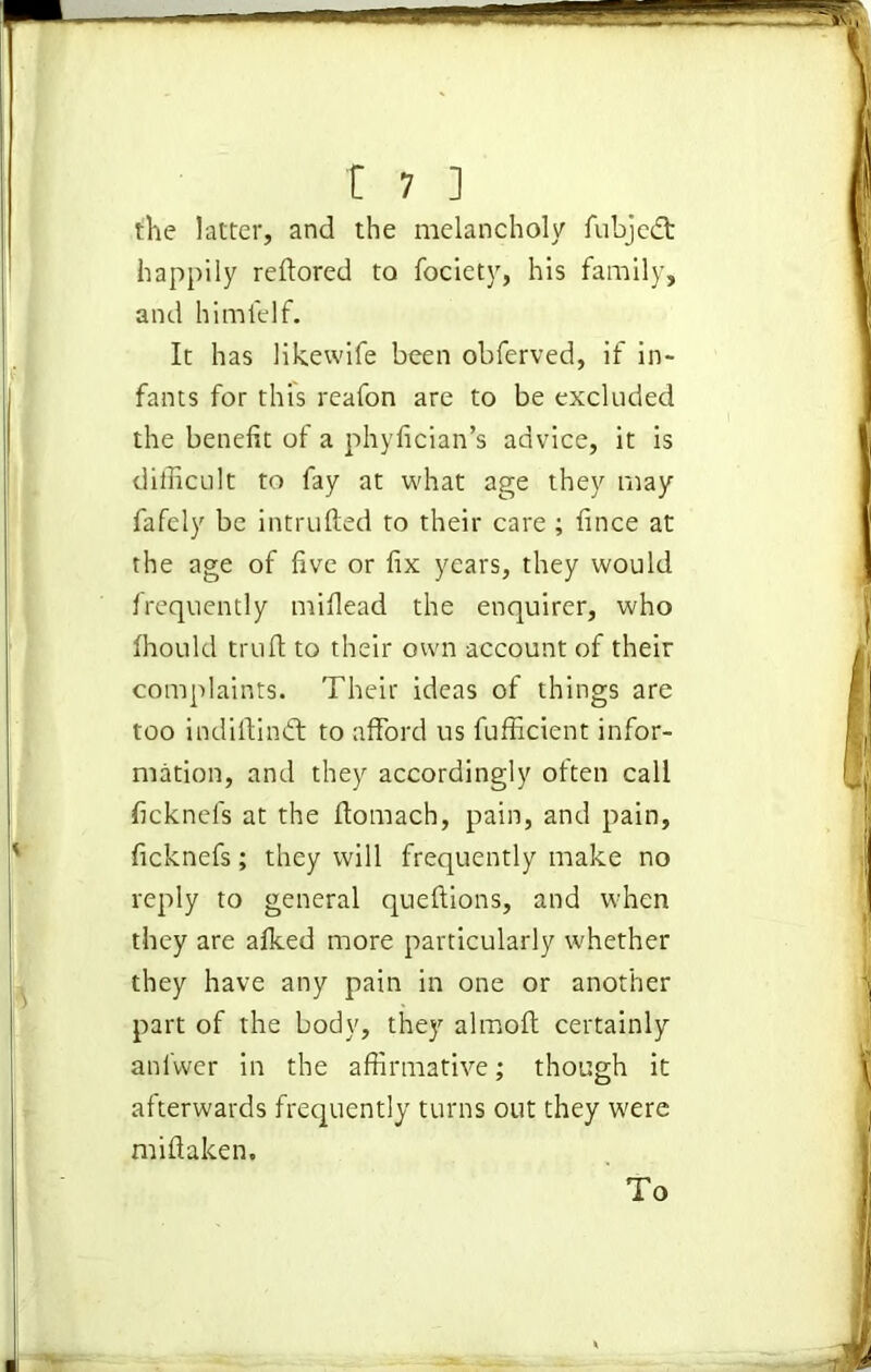 the latter, and the melancholy fubjedt happily redored to focicty, his family, and himlelf. It has likewife been obferved, if in- fants for this reafon are to be excluded the benefit of a phyfician’s advice, it is difficult to fay at what age they may fafely be intruded to their care ; fince at the age of five or fix years, they would frequently mifiead the enquirer, who fhould trufl to their own account of their complaints. Their ideas of things are too indidindt to afford us fufficient infor- mation, and they accordingly often call ficknefs at the domach, pain, and pain, ficknefs; they will frequently make no reply to general quedions, and when they are afked more particularly whether they have any pain in one or another part of the body, they almod certainly anl'wer in the affirmative; though it afterwards frequently turns out they were midaken. To