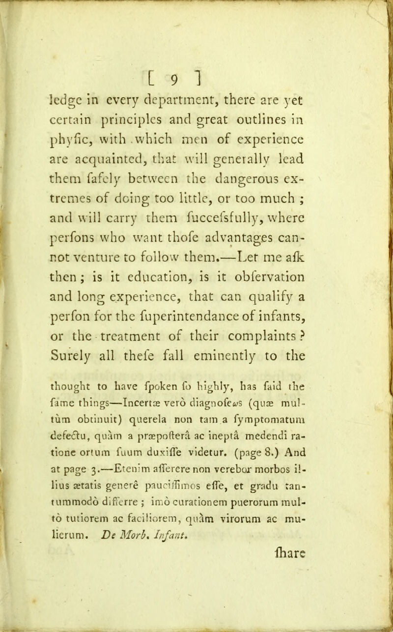 ledge in every department, there are yet certain principles and great outlines in phyfic, with which men of experience are acquainted, that will generally lead them fafely between the dangerous ex- tremes of doing too little, or too much ; and will carry them fuccefsfully, where perfons who want thofe advantages can- not venture to follow them.—Ler me aik then ; is it education, is it observation and long experience, that can qualify a perfon for the fuperintendance of infants, or the treatment of their complaints ? Surely all thefe fall eminently to the thought to have fpoken fo highly, has faid the fame things—Incertae veto diagnofe«s (quas mul- tum obtinuit) querela non tain a fymptomatum defedtu, quam a praepoftera ac inepta medendi ra- tione ortum fuum duxifle videtur. (page 8.) And at page 3.—Etenim aflererenon verebur morbos i!- lius tetatis genere paueiffimos elfe, et gradu tan- tummodo differre ; imo curationem puerorum mul- to tutiorem ac faciliorem, quam virorum ac mu- lie rum. Be Morb. Infant. lhare