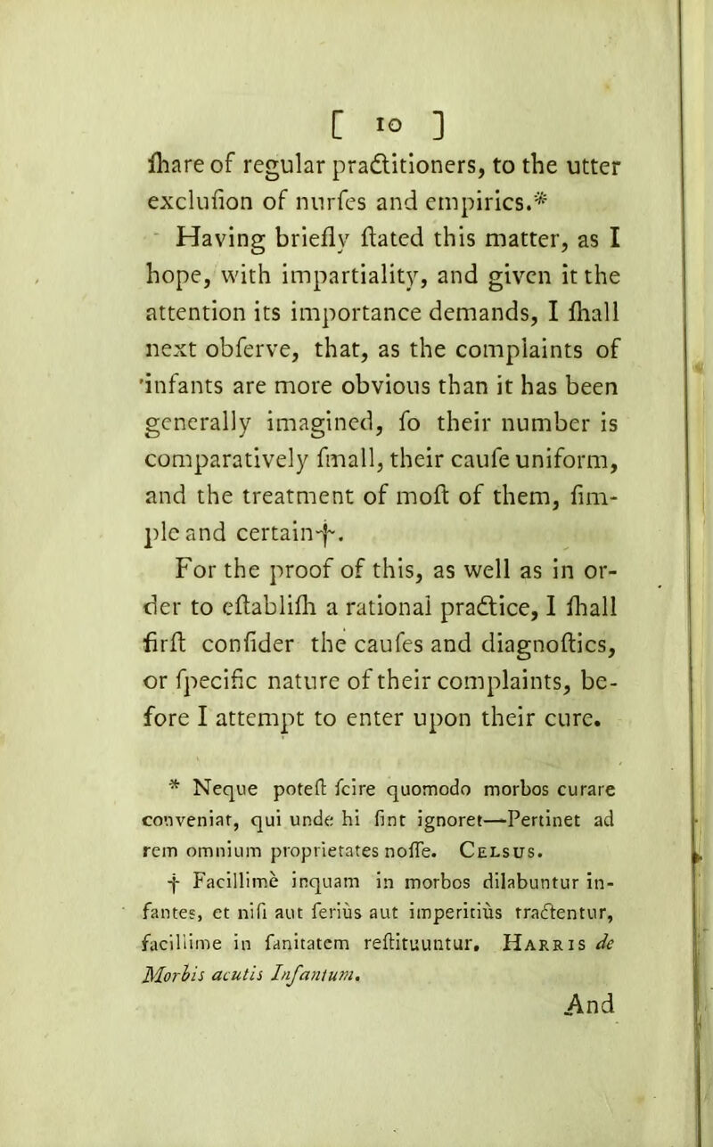 [ *° ] fhareof regular practitioners, to the utter excluflon of nurfes and empirics.* Having briefly flated this matter, as I hope, with impartiality, and given it the attention its importance demands, I ftiall next obferve, that, as the complaints of 'infants are more obvious than it has been generally imagined, fo their number is comparatively fmall, their caufe uniform, and the treatment of moft of them, Am- ple and certain-f-. For the proof of this, as well as in or- der to eftablifti a rational practice, I fliall Arid conflder the caufes and diagnoftics, or fpecific nature of their complaints, be- fore I attempt to enter upon their cure. * Neque poteft fcire quomodo morbos curare cooveniat, qui unde hi lint ignoret—-Pertinet ad rem omnium proprietates noffe. Celsus. -j- Facillime inquam in morbos dilabuntur in- fantes, et nifi aut ferius aut imperious tra&entur, facillime in fanitatem reftituuntur. Harris de Morhis acutis Infantum. And