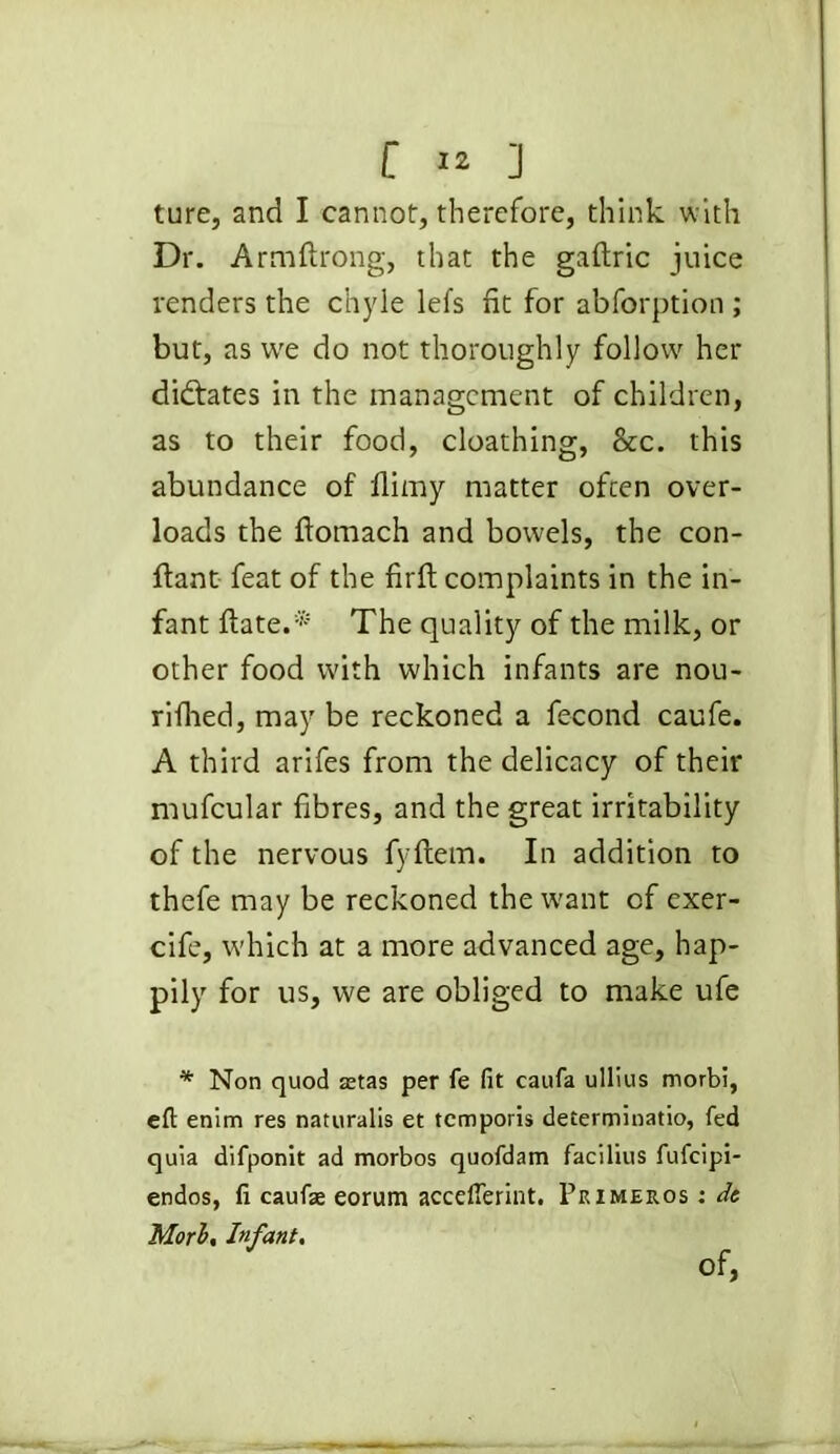 ture, and I cannot, therefore, think with Dr. Armftrong, that the gaftric juice renders the chyle lefs fit for abforption ; but, as vve do not thoroughly follow her didfates in the management of children, as to their food, cloathing, &c. this abundance of flimy matter often over- loads the ftomach and bowels, the con- ftant feat of the firfi: complaints in the in- fant ftate.* The quality of the milk, or other food with which infants are nou- rifhed, may be reckoned a fecond caufe. A third arifes from the delicacy of their mufcular fibres, and the great irritability of the nervous fyftem. In addition to thefe may be reckoned the want of exer- cife, which at a more advanced age, hap- pily for us, we are obliged to make ufe * Non quod astas per fe fit caufa ullius morbi, eft enim res naturalis et temporis determinatio, fed quia difponlt ad morbos quofdam facilius fufeipi- endos, li caufae eorum accefierint. Primeuos : de Mori. Infant, Of,