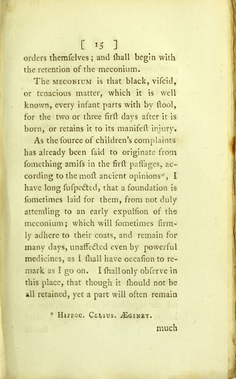 [ <5 ] orders themfelves; and lhall begin with the retention of the meconium. The meconium is that black, vifcid, or tenacious matter, which it is well known, every infant parts with by flool, for the two or three firft days after it is born, or retains it to its manifeft injury. As thefource of children’s complaints has already been faid to originate from fomething amifs in the firft paflages, ac- cording to the moft ancient opinions*1, I have long fufpedted, that a foundation is fometimes laid for them, from not duly attending to an early expulfion of the meconium; which will fometimes firm- ly adhere to their coats, and remain for many days, unaffedled even by powerful medicines, as I lhall have occafion to re- mark as I go on. I fhallonly obferve in this place, that though it ftiould not be all retained, yet a part will often remain # Hirroc, Celsus, ASginet. much