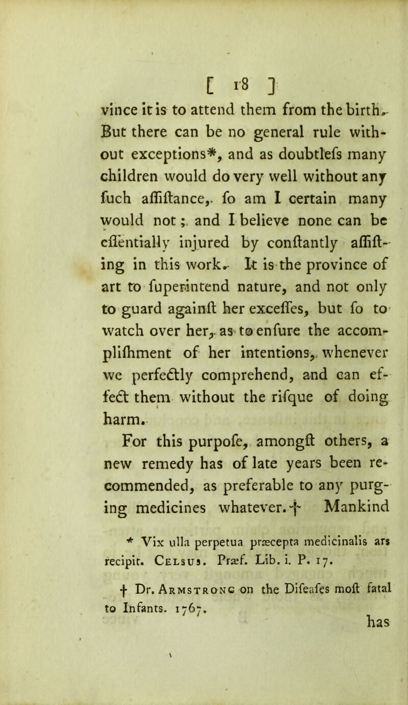 vince it is to attend them from the births But there can be no general rule with- out exceptions*, and as doubtlefs many children would do very well without any fuch afliftance,. fo am I certain many would not; and I believe none can be eflentially injured by conftantly aflift- ing in this work*- It is the province of art to faperintend nature, and not only to guard againft her exceffes, but fo to watch over her,, as to enfare the accom- plilhment of her intentions,, whenever we perfectly comprehend, and can ef- fect them without the rifque of doing harm. For this purpofe, amongft others, a new remedy has of late years been re- commended, as preferable to any purg- ing medicines whatever. Mankind * Vix ulla perpetua prnecepta medicinalis ars recipif. Celsuj. Prasf. Lib. i. P. 17. f Dr. Armstrong on the Difeafes molt fatal to Infants. 1767. has