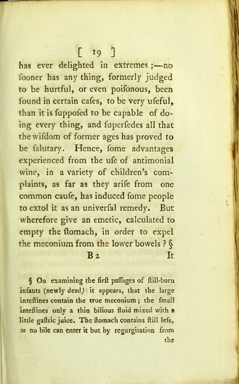 [ '9 ] has ever delighted in extremes;—no fooner has any thing, formerly judged to be hurtful, or even poifonous, been found in certain cafes, to be very ufeful, than it is fuppofed to be capable of do- ing every thing, and fuperfedes all that the wifdom of former ages has proved to be falutary. Hence, fome advantages experienced from the ufe of antimonial wine, in a variety of children’s com- plaints, as far as they arife from one common caufe, has induced fome people to extol it as an univerfal remedy. But wherefore give an emetic, calculated to empty the ftomach, in order to expel the meconium from the lower bowels ? & B 2 It § On examining the firft paflages of ftill-born infants (newly deadj it appears, that the large inteftines contain the true meconium ; the fmall inteftines only a thin bilious fluid mixed with n little gaftric juice. The ftomach contains {till lefs, as no bile can enter it but by regurgitation from the