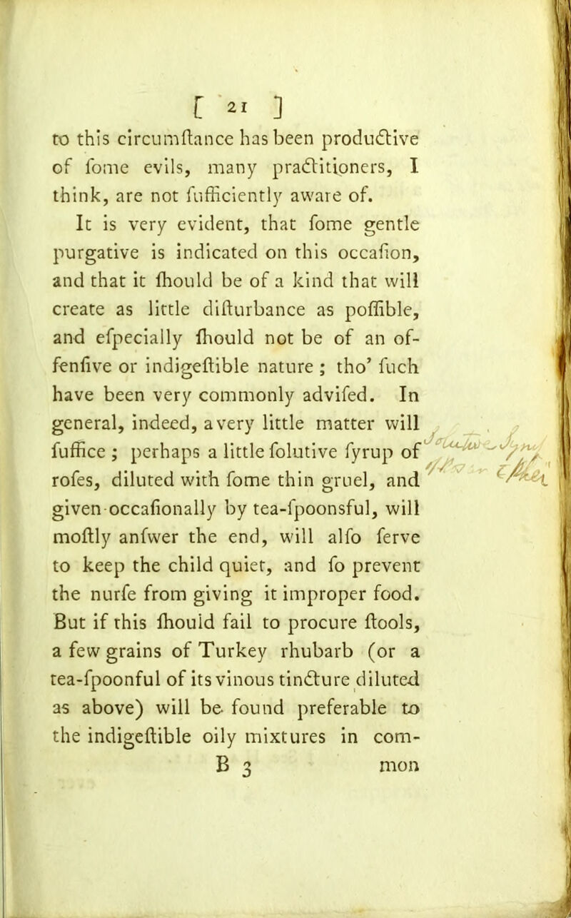 to this circumftance has been productive of fome evils, many practitioners, I think, are not fufficiently aware of. It is very evident, that fome gentle purgative is indicated on this occafion, and that it fhould be of a kind that will create as little difturbance as poffible, and efpecially fhould not be of an of- fenfive or indigeftible nature ; tho’ fuch have been very commonly advifed. In rofes, diluted with fome thin gruel, and given occafionally by tea-fpoonsful, will moftly anfwer the end, will alfo ferve to keep the child quiet, and fo prevent the nurfe from giving it improper food. But if this fhould fail to procure ftools, a few grains of Turkey rhubarb (or a tea-fpoonful of its vinous tinCture diluted as above) will be. found preferable to the indigeftible oily mixtures in corn- general, indeed, a very little matter will fuffice ; perhaps a little folutive fyrup of rnon