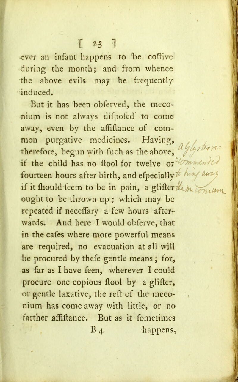 ever an infant happens to be coftive during the month; and from whence the above evils may be frequently induced. But it has been obferved, the meco- nium is not always difpofed to come away, even by the affiftance of com- mon purgative medicines. Having, therefore, begun with fuch as the above, / /l' r if the child has no ftool for twelve or fourteen hours after birth, and efpecially^7 ^ v &***■ if it fliould feem to be in pain, a glifter^.^^ ought to be thrown up ; which may be repeated if neceflary a few hours after- wards. And here I would obferve, that in the cafes where more powerful means are required, no evacuation at all will be procured by thefe gentle means; for, as far as I have feen, wherever I could procure one copious ftool by a glifter, or gentle laxative, the reft of the meco- , nium has come away with little, or no farther affiftance. But as it fometimes B 4 happens,