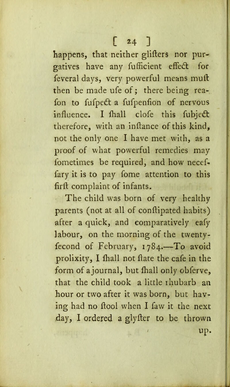 happens, that neither gliders nor pur- gatives have any fufficient efFedt for feveral days, very powerful means mud then be made ufe of; there being rea- fon to fufpedt a ifufpenfion of nervous induence. I fhall clofe this fubjedf therefore, with an indance of this kind, not the only one I have met with, as a proof of what powerful remedies may fometimes be required, and how necef- fary it is to pay fome attention to this fird complaint of infants. The child was born of very healthy parents (not at all of condipated habits) after a quick, and comparatively eafy labour, on the morning of the twenty- fecond of February, 1784.—To avoid prolixity, I fhall not date the cafe in the form of a journal, but fhall only obferve, that the child took a little ihubarb an hour or two after it was born, but hav- ing had no dool when I faw it the next day, I ordered a glyder to be thrown up.