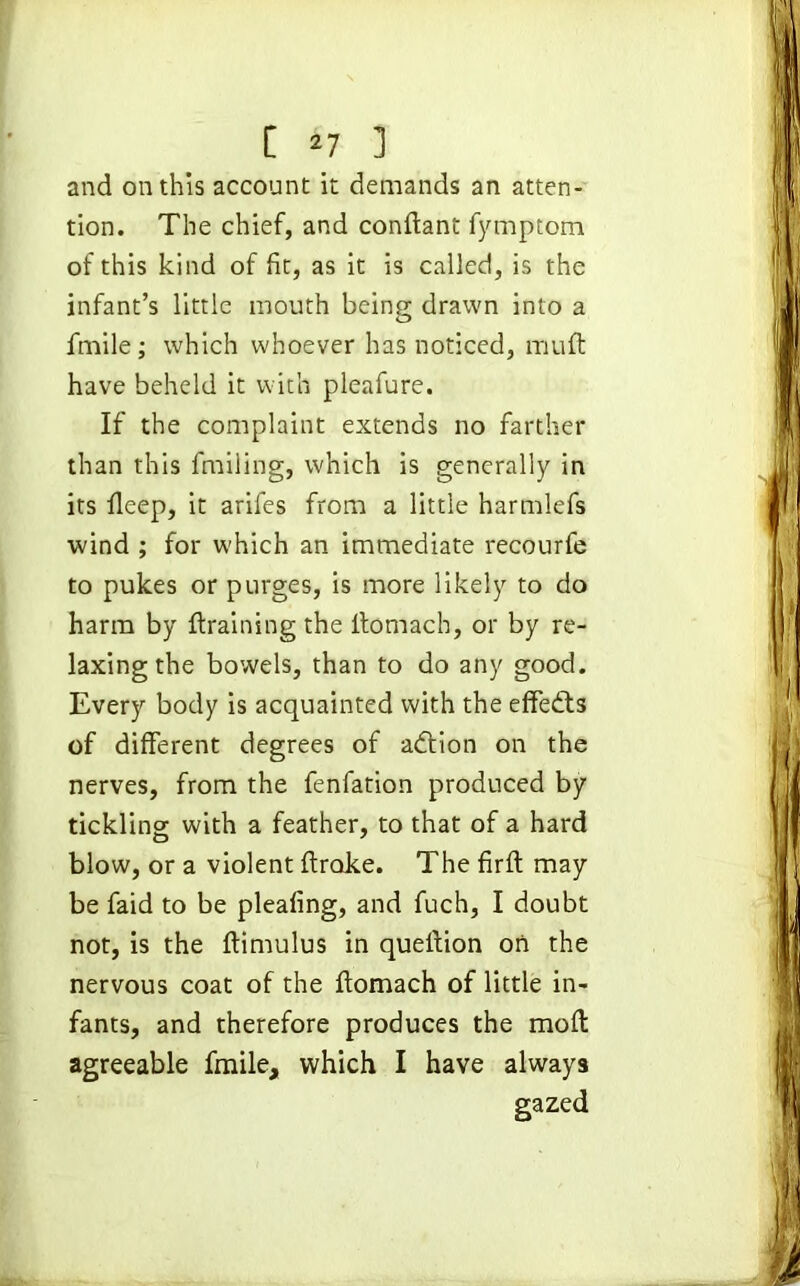 and on this account it demands an atten- tion. The chief, and condant fymptom of this kind of fit, as it is called, is the infant’s little mouth being drawn into a ffnile; which whoever has noticed, mult have beheld it with pleafure. If the complaint extends no farther than this fmiling, which is generally in its deep, it arifes from a little harmlefs wind ; for which an immediate recourfe to pukes or purges, is more likely to do harm by draining the donlach, or by re- laxing the bowels, than to do any good. Every body is acquainted with the effedts of different degrees of adtion on the nerves, from the fenfation produced by tickling with a feather, to that of a hard blow, or a violent drake. Thefirdmay be faid to be pleafing, and fuch, I doubt not, is the dimulus in quellion on the nervous coat of the domach of little in- fants, and therefore produces the mod agreeable fmile, which I have always gazed