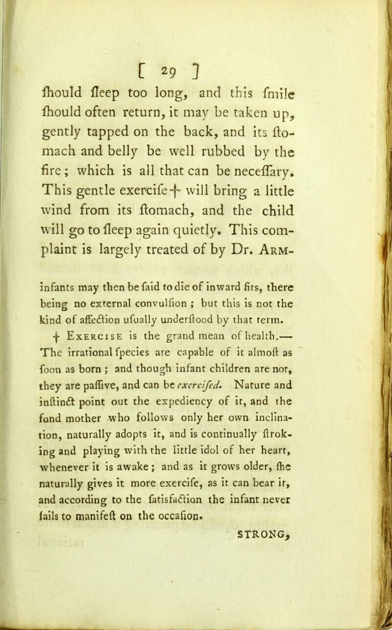 fhould fleep too long, and this fmile Ihould often return, it may be taken up, gently tapped on the back, and its fto- mach and belly be well rubbed by the fire; which is all that can be neceflary. This gentle exer'cife-f- will bring a little wind from its ftomach, and the child will go tolleep again quietly. This com- plaint is largely treated of by Dr. Arm- infants may thenbefaid to die of inward fits, there being no external convulfion ; but this is not the kind of affection ufually underftood by that term. -j- Exercise is the grand mean of health.— The irrational fpecies are capable of it almoft as foon as born ; and though infant children are nor, they are paflive, and can be cxcrcifedNature and inftindt point out the expediency of it, and the fond mother who follows only her own inclina- tion, naturally adopts it, and is continually flrok- ing and playing with the little idol of her heart, whenever it is awake ; and as it grows older, (he naturally gives it more exercife, as it can bear it, and according to the fatisfaflion the infant never (ails to manifefl on the occafion. STRONG,