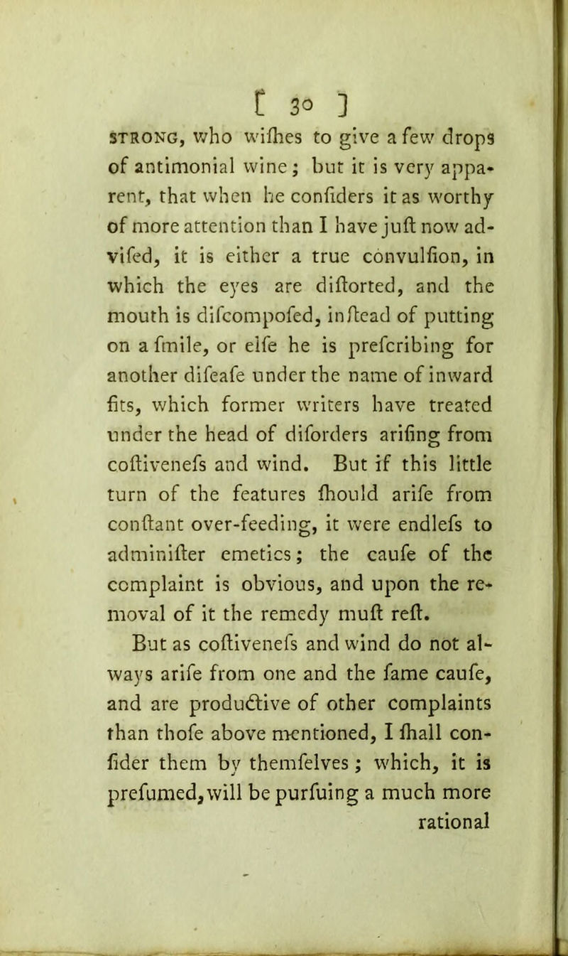 C 3° ] strong, who wilhes to give a few drops of antimonial wine; but it is very appa- rent, that when he confiders it as worthy of more attention than I have juft now ad- vifed, it is either a true convulfion, in which the eyes are diftorted, and the mouth is difcompofed, inftead of putting on a fmile, or eife he is prefcribing for another difeafe under the name of inward fits, which former writers have treated under the head of diforders arifing from coftivenefs and wind. But if this little turn of the features fhould arife from conftant over-feeding, it were endlefs to adminifter emetics; the caufe of the complaint is obvious, and upon the re- moval of it the remedy muft reft. But as coftivenefs and wind do not al- ways arife from one and the fame caufe, and are productive of other complaints than thofe above mentioned, I fhall con- fider them by themfelves; which, it is prefumed, will bepurfuing a much more rational