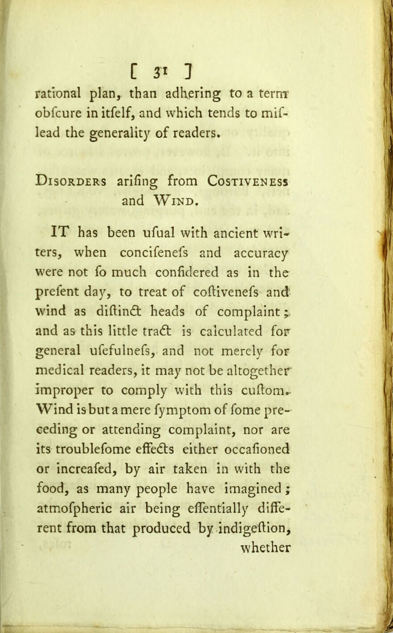 rational plan, than adhering to a term obfcure initfelf, and which tends to mif- lead the generality of readers. Disorders arifing from Costiveness and Wind. IT has been ufual with ancient wri- ters, when concifenefs and accuracy were not fo much confidered as in the prefent day, to treat of coftivenefs and wind as diftindt heads of complaint ^ and as this little tradt is calculated for general ufefulnefs, and not merely for medical readers, it may not be altogether improper to comply with this cuftom. Wind is but a mere fymptom of fome pre- ceding or attending complaint, nor are its troublefome effedts either occalioned or increafed, by air taken in with the food, as many people have imagined ; atmofpheric air being efientially diffe- rent from that produced by indigeftion, whether