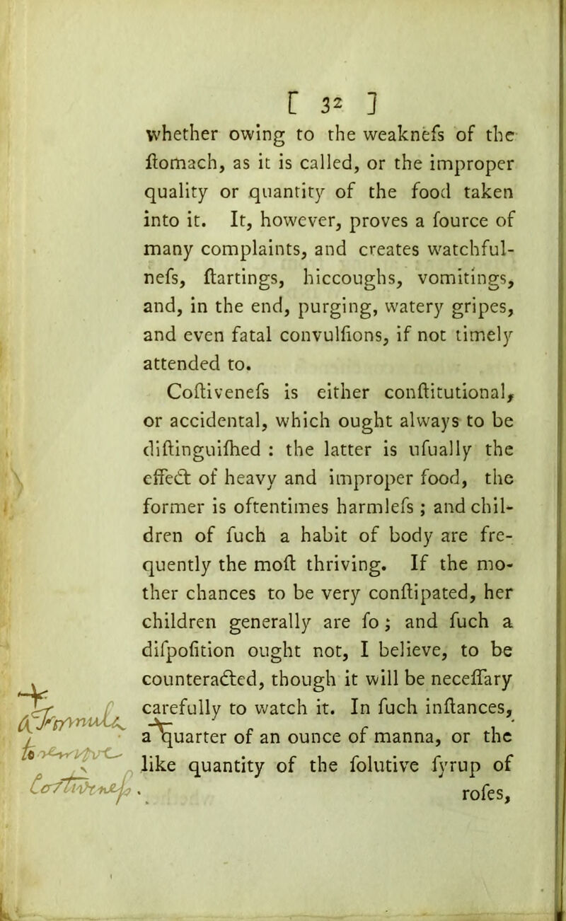 ~k whether owing to the weaknefs of the flomach, as it is called, or the improper quality or quantity of the food taken into it. It, however, proves a fource of many complaints, and creates watchful- nefs, flattings, hiccoughs, vomitings, and, in the end, purging, watery gripes, and even fatal convulflons, if not timely attended to. Coftivenefs is either conftitutional, or accidental, which ought always to be diftinguifhed : the latter is nfually the effeCt of heavy and improper food, the former is oftentimes harmlefs; and chil- dren of fuch a habit of body are fre- quently the mod thriving. If the mo- ther chances to be very conflipated, her children generally are fo; and fuch a difpofition ought not, I believe, to be counteracted, though it will be neceflary carefully t0 watch it* In fuch inflances, a quarter of an ounce of manna, or the like quantity of the folutive fyrup of l 1 I ~f - , roles