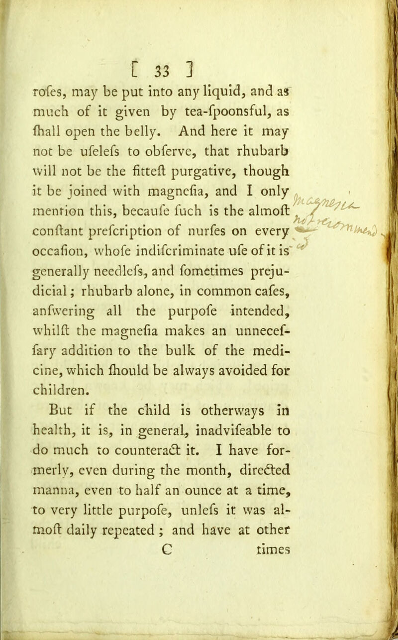 rofes, may be put into any liquid, and as much of it given by tea-fpoonsful, as fhall open the belly. And here it may not be ufelefs to obferve, that rhubarb will not be the fitted; purgative, though it be joined with magnefia, and I only mention this, becaule fuch is the almoft confiant prefcription of nurfes on every occafion, vvhofe indifcriminate ufe of it is generally needlefs, and fometimes preju- dicial ; rhubarb alone, in common cafes, anfvvering all the purpofe intended, whilft the magnefia makes an unnecef- ,-V fary addition to the bulk of the medi- cine, which fhould be always avoided for children. But if the child is otherways in health, it is, in general, inadvifeable to do much to counteract it. I have for- merly, even during the month, directed manna, even to half an ounce at a time, to very little purpofe, unlefs it was al- moft daily repeated ; and have at other C times