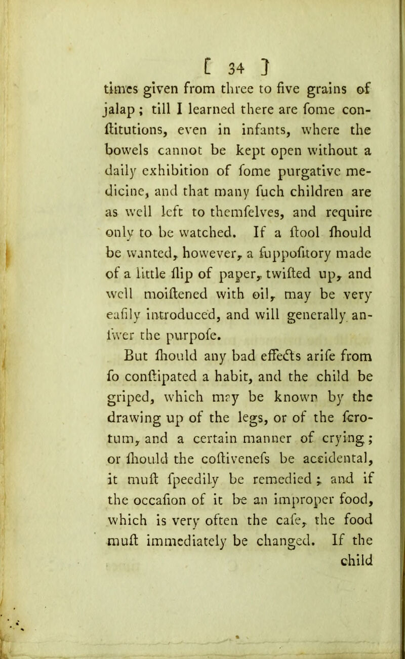 times given from three to five grains of jalap ; till I learned there are fome con- ftitutions, even in infants, where the bowels cannot be kept open without a daily exhibition of fome purgative me- dicine, and that many fuch children are as well left to themfelves, and require only to be watched. If a ftool fliould be wanted,, however, a fuppofitory made of a little flip of paper, twilled up, and well moiftened with oil, may be very eafily introduced, and will generally an- i'wer the purpofe. But fliould any bad effects arife from fo conftipated a habit, and the child be griped, which tnry be known by the drawing up of the legs, or of the fero- tum, and a certain manner of crying; or fliould the coftivenefs be accidental, it muft fpeedily be remedied ; and if the occafion of it be an improper food, which is very often the cafe, the food muft immediately be changed. If the child