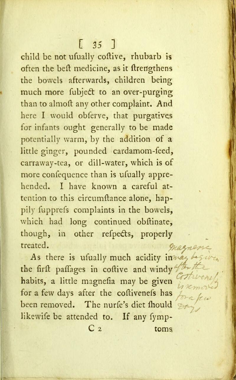 child be not ufually coftive, rhubarb is often the bed medicine, as it ftrengthens the bowels afterwards, children being much more fubjedt to an over-purging than to almoft any other complaint. And here I would obferve, that purgatives for infants ought generally to be made potentially warm, by the addition of a little ginger, pounded cardamom-feed, carraway-tea, or dill-water, which is of more confequence than is ufually appre- hended. I have known a careful at- tention to this circumftance alone, hap- pily lupprefs complaints in the bowels, which had long continued obftinate, though, in other refpedts, properly treated. As there is ufually much acidity i the firfl: paflages in coftive and wind for a few days after the coftivenefs ha been removed. The nurfe’s diet ftiouh likewife be attended to. If any fyrnp- habits, a little magnefia may be give; C 2 toms