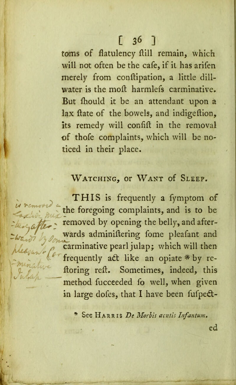 toms of flatulency ftill remain, which will not often be the cafe, if it has arifen merely from conftipation, a little dill- water is the moft harmlefs carminative. But fliould it be an attendant upon a lax date of the bowels, and indigeftion, its remedy will confifl: in the removal of thofe complaints, which will be no- ticed in their place. Watching, or Want of Sleep. THIS is frequently a fymptom of IV H-lS C- , r • , • j • i the foregoing complaints, and is to be ' remove^ by opening the belly, and after- wards adminiflering fome pleafant and carminative pearl julap; which will then frequently aft like an opiate * by re- floring reft. Sometimes, indeed, this method fucceeded fo well, when given in large dofes, that I have been fufpeft- Y 5- /, j * See Harris Be Mori is acittis Infantum. ed