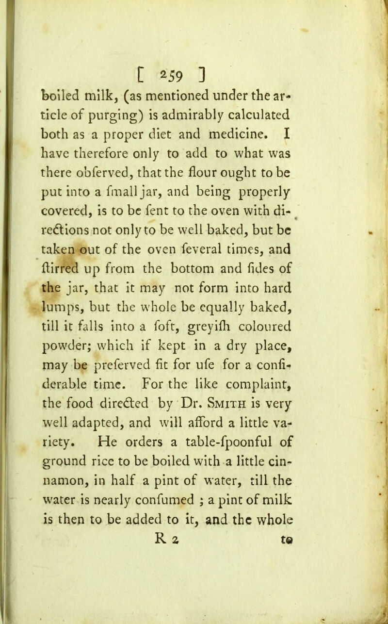 boiled milk, (as mentioned under the ar- ticle of purging) is admirably calculated both as a proper diet and medicine. I have therefore only to add to what was there obferved, that the flour ought to be put into a fmall jar, and being properly covered, is to be fent to the oven with di- redtions not only to be well baked, but be taken out of the oven feveral times, and flirred up from the bottom and fides of the jar, that it may not form into hard lumps, but the whole be equally baked, till it falls into a foft, greyifli coloured powder; which if kept in a dry place, may be preferved fit for ufe for a confi- derable time. For the like complaint, the food directed by Dr. Smith is very well adapted, and will afford a little va- riety. He orders a table-fpoonful of ground rice to be boiled with a little cin- namon, in half a pint of water, till the water is nearly confirmed ; a pint of milk is then to be added to it, and the whole R a to