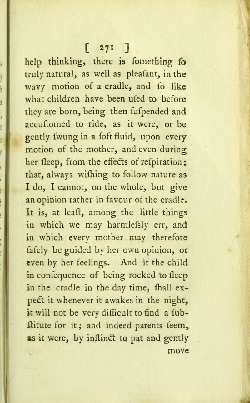 help thinking, there is fomething fo truly natural, as well as pleafant, in the wavy motion of a cradle, and fo like what children have been ufed to before they are born, being then fufpended and accuftomed to ride, as it were, or be gently fwung in a foft fluid, upon every motion of the mother, and even during her fleep, from the effedts of refpiration; that, always wilhing to follow nature as I do, I cannot, on the whole, but give an opinion rather in favour of the cradle. It is, at leaft, among the little things in which we may harmlefsly err, and in which every mother may therefore lafely be guided by her own opinion, or even by her feelings. And if the child in confequence of being rocked to Deep in the cradle in the day time, fhall ex- pert it whenever it awakes in the night, it will not be very difficult to find a fub- flitute for it; and indeed parents feem, as it were, by in.ftindt to pat and gently move
