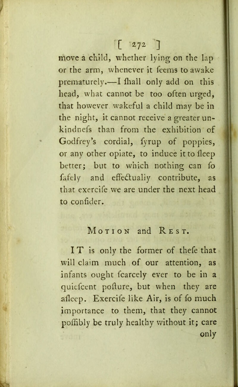 move a child, whether lying on the lap or the arm, whenever it feems to awake prematurely.—I lhall only add on this head, what cannot be too often urged, that however wakeful a child may be in the night, it cannot receive a greater un- kindnefs than from the exhibition of Godfrey’s cordial, fyrup of poppies, or any other opiate, to induce it to lleep better; but to which nothing can fo fafely and effectually contribute, as that excrcife we are under the next head to confider. Motion and Rest. I T is only the former of thefe that will claim much of our attention, as infants ought fcarcely ever to be in a quiefcent pofture, but when they are afleep. Exercile like Air, is of fo much importance to them, that they cannot poffibly be truly healthy without it; care only