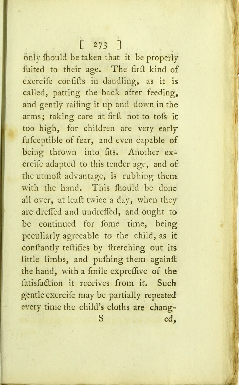 only fhould be taken that it be properly fuited to their age. The firft kind of exercife conlifts in dandling, as it is called, patting the back after feeding, and gently railing it up and down in the arms; taking care at firlt not to tofs it too high, for children are very early fufceptible of fear, and even capable of being thrown into fits. Another ex- ercife adapted to this tender age, and of the utmoft advantage, is rubbing them with the hand. This fhoiild be done all over, at lead; twice a day, when they are drelTed and undrefled, and ought to be continued for fome time, being peculiarly agreeable to the child, as it conftantly teftifies by firetching out its little limbs, and pufhing them againft the hand, with a fmile expreffive of the fatisfadtion it receives from it. Such gentle exercife maybe partially repeated every time the child’s cloths are chang- S ed.
