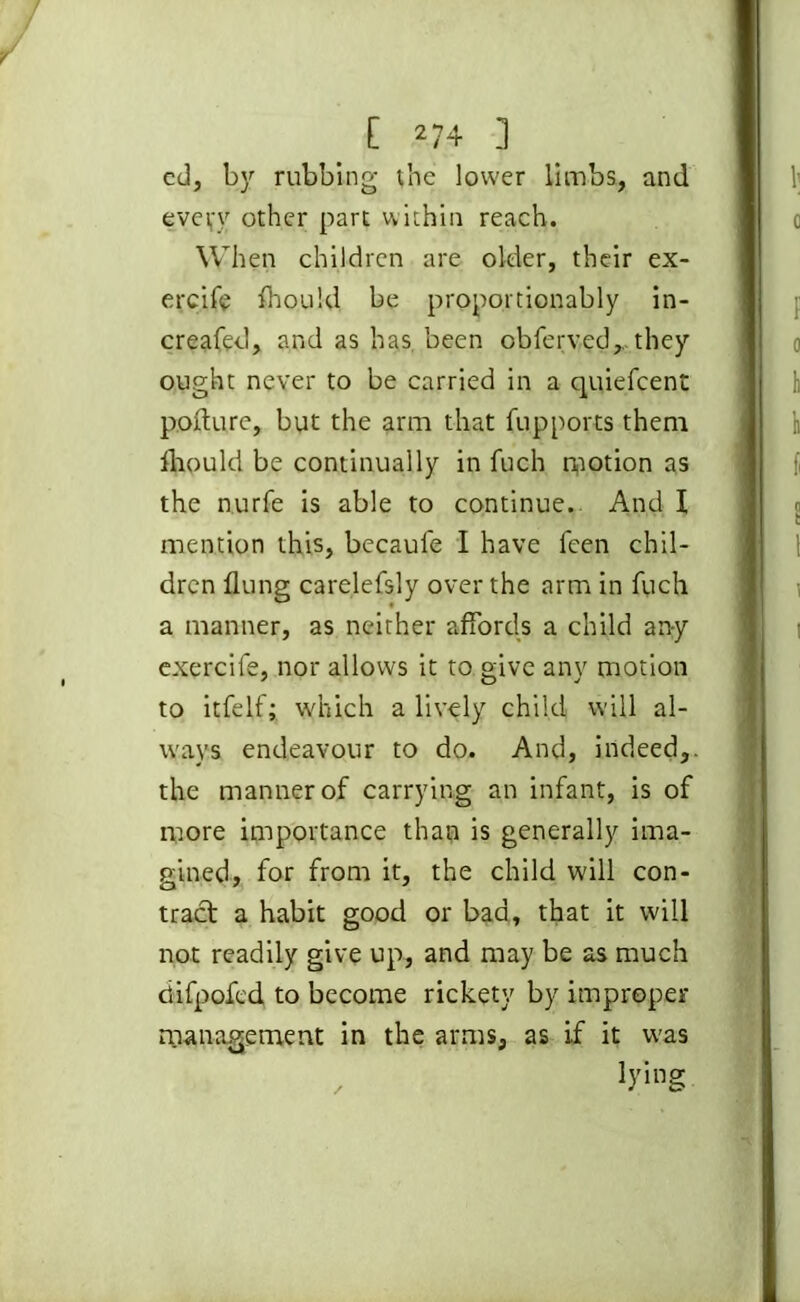 cd, by rubbing the lower limbs, and every other part within reach. When children are older, their ex- ercife fliould. be proportionably in- creafed, and as has been obferved,.. they ought never to be carried in a quiefcent pofture, but the arm that fu.pports them fliould be continually in fuch motion as the nurfe is able to continue. And I mention this, becaufe I have feen chil- dren flung carelefsly over the arm in fuch a manner, as neither affords a child any exercife, nor allows it to give any motion to itfelf; which a lively child will al- ways endeavour to do. And, indeed,, the manner of carrying an infant, is of more importance than is generally ima- gined, for from it, the child will con- tract a habit good or bad, that it will not readily give up, and may be as much ciifpofcd to become rickety by improper management in the arms, as if it was , lying