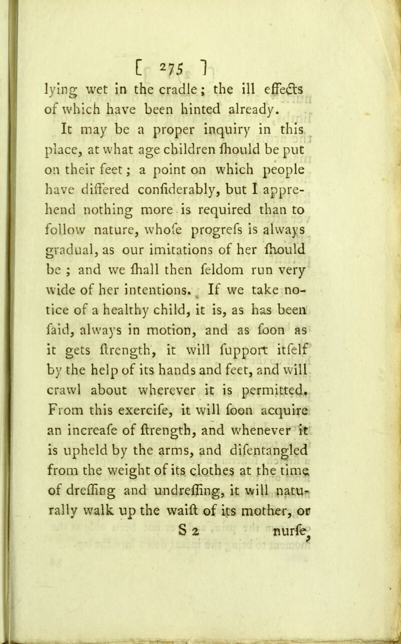 lying wet in the cradle; the ill effedls of which have been hinted already. It may be a proper inquiry in this place, at what age children fhould be put on their feet; a point on which people have differed confiderably, but I appre- hend nothing more is required than to follow nature, whofe progrefs is always gradual, as our imitations of her fhould be ; and we fhall then feldom run very wide of her intentions. If we take no- « tice of a healthy child, it is, as has been faid, always in motion, and as foon as it gets ftrength, it will fupport itfelf by the help of its hands and feet, and will crawl about wherever it is permitted. From this exercife, it will foon acquire an increafe of ftrength, and whenever it is upheld by the arms, and difentangled from the weight of its clothes at the time of dreffing and undrefling, it will natu- rally walk up the waift of its mother, or S 2 nurfe^
