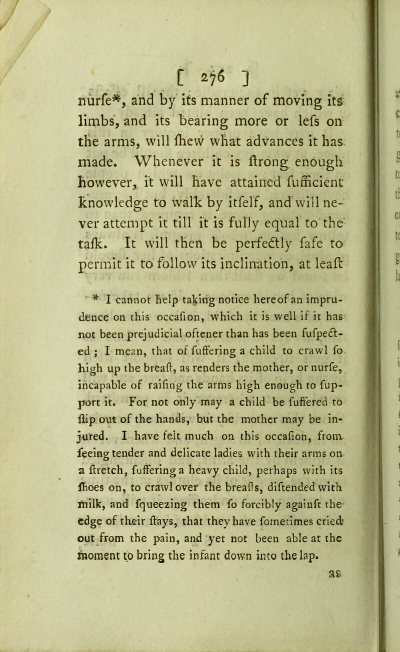 nurfe*, and by its manner of moving its limbs, and its bearing more or lefs on the arms, will Ihew what advances it has made. Whenever it is ftrong enough however, it will have attained fufficient knowledge to walk by itfelf, and Will ne- ver attempt it till it is fully equal to the talk. It will then be perfectly fafe to permit it to follow its inclination, at leaft * I cannot help taking notice hereof an impru- dence on this occafion, which it is well if it has not been prejudicial oftener than has been fufpedl- ed ; I mean, that of fuffering a child to crawl fo high up the bread, as renders the mother, or nurfe, incapable of raifing the arms high enough to fup- port it. For not only may a child be fuft'ered to flip out of the hands, but the mother may be in- jured. I have felt much on this occafion, from feeing tender and delicate ladies with their arms on a flretch, fuffering a heavy child, perhaps with its fhoes on, to crawl over the breads, diftended with milk, and fqueezing them fo forcibly agaiuft the edge of their days, that they have fometimes cried; out from the pain, and yet not been able at the moment to bring the infant down into the lap. as